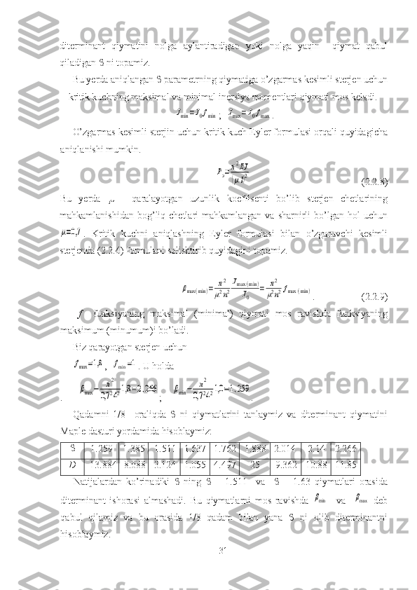 diterminant   qiymatini   nolga   aylantiradigan   yoki   nolga   yaqin     qiymat   qabul
qiladigan    ni topamiz.
Bu yerda aniqlangan    parametrning qiymatiga o’zgarmas   kesimli sterjen uchun
kritik kuchning maksimal va minimal inersiya momentlari qiymati mos keladi. Jmin	=J0fmin
;  	Jmax	=J0fmax .
O’zgarmas kesimli sterjin uchun kritik kuch Eyler formulasi orqali quyidagicha
aniqlanishi mumkin.	
Pэ=π2EJ	
(μl)2
                                             (2.2.8) 
Bu   yerda      -   qaralayotgan   uzunlik   koeffisenti   bo’lib   sterjen   chetlarining
mahkamlanishidan  bog’liq  chetlari  mahkamlangan  va  sharnirli   bo’lgan  hol   uchun	
μ=0,7
.   Kritik   kuchni   aniqlashning   Eyler   formulasi   bilan   o’zgaruvchi   kesimli
sterjenda ( 2.2. 4) formulani solishtirib   quyidagini topamiz.
 	
βmax	(min	)=	π2	
μ2n2
Jmax	(min	)	
J0	
=	π2	
μ2n2fmax	(min	)
.                   ( 2.2. 9)
  f     funksiyaning   maksimal   (minimal)   qiymati   mos   ravishda   funksiyaning
maksimum (minumum)i bo’ladi. 
Biz qarayotgan sterjen uchun 	
fmax	=1,8
,  	fmin	=1 .  U holda  
.      	
βmax	−	π2	
0,7	2421,8	=2,266 ;    	βmin	−	π2	
0,7	2421,0	=1,259 .
Qadamni   1/8     oraliqda      ni   qiymatlarini   tanlaymiz   va   diterminant   qiymatini
Maple  dasturi yordamida hisoblaymiz:

1.259 1.385 1.511 1.637 1.762 1.888 2.014 2.14 2.266
D -13.884 -8.088 -3.124 1.055 4.497 25 9.362 10.88 11.85
Natijalardan   ko’rinadiki      ning      =   1.511     va        =   1.63   qiymatlari   orasida
diterminant   ishorasi   almashadi.   Bu   qiymatlarni   mos   ravishda  	
βmin     va    	βmax   deb
qabul   qilamiz   va   bu   orasida   1/8   qadam   bilan   yana      ni   olib   diterminantni
hisoblaymiz.  
31 