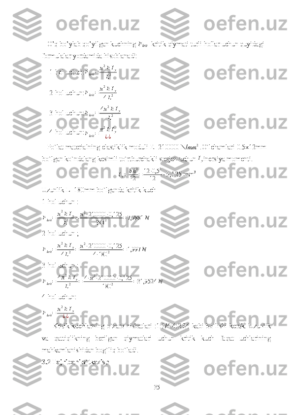    O’q bo’ylab qo’yilgan kuchning  F
krit    kritik qiymati turli hollar uchun quyidagi 
formulalar yordamida hisoblanadi:
-   1-hol uchu n :Fkrit	=	π2EIy	
L2
-   2-hol uchu n :	
Fkrit	=	π2EIy	
4L2  
-   3-hol uchu n :	
Fkrit	=	4π2E	Iy	
L2
-   4-hol uchu n :	
Fkrit	=	π2EIy	
¿¿  
   Po`lat materialning elastiklik moduli E=210000 N/	
mm	2  .O` lchamlari 0.5x12mm 
bo`lgan ko`ndalang kesimli to`rtburchakli sterjen uchun  I
y inersiya momenti.
I
y = b h 3
12 = 12 ∙ 0,5 3
12 =0,125 mm 3
Uzunlik L=180mm bo`lganda kritik kuch 
1-hol uchun :
F
krit = π 2
E I
y
L 2 = π 2
∙ 210000 ∙ 0,125
180 2 = 7,9881 N
2-hol uchun ;	
Fkrit	=	π2EIy	
4L2	=	π2∙210000	∙0,125	
4∙180	2	=1,997	N
3-hol uchun :
F
krit = 4 π 2
E I
y
L 2 = 4 ∙ π 2
∙ 210000 ∙ 0,125
180 2 = 31,9524 N
4-hol uchun:	
Fkrit	=	π2EIy	
¿¿
         Kritik kuchlarning o`zaro nisbatlari :1:1/4:4:2.04 kabi bo`lishi kerak. Uzunlik
va   qattiqlikning   berilgan   qiymatlari   uchun   kritik   kuch   faqat   uchlarining
mahkamlanishidan bog`liq bo`ladi.
3.2 Tajribani o`tkazish
35 