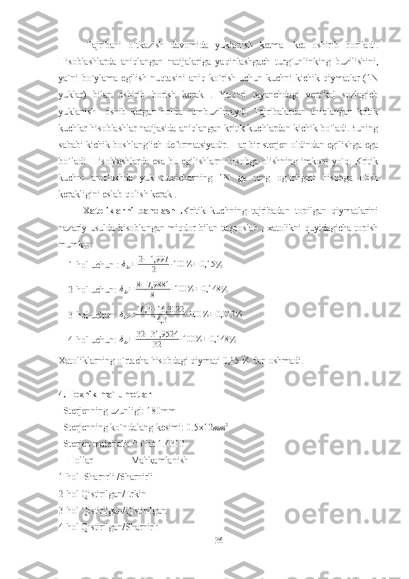         Tajribani   o`tkazish   davomida   yuklanish   ketma   -ket   oshirib   boriladi.
Hisoblashlarda   aniqlangan   natijalariga   yaqinlashgach   turg`unlinking   buzilishini,
ya`ni  bo`ylama egilish nuqtasini  aniq ko`rish uchun kuchni  kichik qiymatlar  (1N
yuklar)   bilan   oshirib   borish   kerak   .   Yuqori   tayanchdagi   vertikal   sozlagich
yuklanish     oshib   ketgan   holda   hambuzilmaydi.   Tajribalardan   aniqlangan   kritik
kuchlar hisoblashlar natijasida aniqlangan kritik kuchlardan kichik bo`ladi.Buning
sababi kichik boshlang`ich deformatsiyadir. Har bir sterjen oldindan egilishga ega
bo`ladi.   Hisoblashlarda   esa   bu  egilishlarni   hisobga   olishning  imkoni   yo`q.   Kritik
kuchni   aniqlashda   yuk   tutqicharning   1N   ga   teng   og`irligini   hisobga   olish
kerakligini eslab qolish kerak .
          Xatoliklarni   baholash   . Kritik   kuchning   tajribadan   topilgan   qiymatlarini
nazariy usulda hisoblangan miqdor bilan taqqoslab , xatolikni quyidagicha topish
mumkin:
    1-hol uchun : δkr=	2−	1,997
2	∙100	%	=	0,15 %
    2-hol uchun:  δ
kr = 8 − 7,9881
8 ∙ 100 % = 0,148
%
    3-hol uchun: 	
δkr=	16,3	−16,3022
16,3	∙100	%	=0,013	%
    4-hol uchun:  δ
kr = 32 − 31,9524
32 ∙ 100 % = 0,148
%
Xatoliklarning o`rtacha hisobdagi qiymati 0,15 % dan oshmadi.
4. Texnik ma`lumotlar  
  Sterjenning uzunligi: 180mm 
  Sterjenning ko`ndalang kesimi: 0.5x12	
mm	2  
  Sterjen materiali: Po`lat 1.4310
    Hollar                Mahkamlanish 
1-hol  Sharnrli /Sharnirli
2-hol Qistirilgan/Erkin
3-hol Qistirilgan/Qistirilgan
4-hol Qistirilgan/Sharnirli
36 