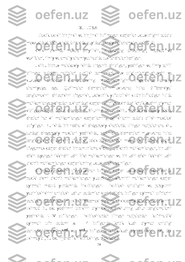                                            XULOSA
Elastik asosli bir jinsli va bir jinsli bo’lmagan sterjenlar ustuvorligini tadqiq
mavzusidagi bitiruv ishi doirasida quyidagi asosiy ishlar amalga oshirildi:
Kirish   qismida   masala   qo`yilishi,   mavzuning   dolzarbligi,   maqsad   va
vazifalari, ilmiy va amaliy ahamiyat haqida tushunchalar berilgan.
Ushbu   bitiruv   malakaviy   ishida   o`rganib   chiqilgan,   yechilgan   va   ilmiy   tahlil
qilingan   tadqiqot   natijalari   qurilish   tarmoqlari,   suv   to`g`onlari ,   uchuvchi   va
suzuvchi   ob’ektlar   elementlarining   mustahkamligini   o’rganishda   amaliy
ahamiyatga   ega.   Qurilmalar   elementlari   muvozanat   holat   differensiyal
tenglamasini    chiqarishni   o’rganish,  ustivorlik  yo’qotilishi   sodir   bo’ladigan  holda
mahkamlangan chetdan tashqridagi sterjen og’irligi tasiridagi kritik kuchni qiymati
siqilgan  sterjen  uchun   chiqariladi.  Shuning  uchun  ushbu   bitiruv  malakaviy  ishida
chetlari   har   xil   mahkamlangan   sterjenlarning   egilishlarini   tadqiq   qilish   masalasi
qo’yilgan.   Bu   ishda   bir   necha   xil   chegaraviy   shartlarda   olingan   natijalar   ana   shu
turdagi   chegaraviy   masalani   yechishda,   qurilmalar   elementlari   muvozanat   holat
tenglamasini   chiqarishni   o’ganish,   tekis   taqsimlangan   massali   ko’ndalang   kesimi
o’zgarmas sterjen chetlari bir tamonlama sharnirli, qistirib mahkamlangan, bir uchi
erkin   tayangan   ikkinchi   uchi   bikr   mahkamlangan   va   bir   uchi   erkin   ikkinchi   uchi
qistirib mahkamlangan sterjenlarning ustuvorligi organilgan.
Ko’ndalang   kesimi   o’zgaruvchan   bo’lgan   sterjen   ustuvorligini   tekshirishda
p astki   qismi   qistirib   mahkamlangan   yuqori   uchi   sharnirli   mahkamlangan   sterjen
ayirmali   metod   yordamida   hisoblangan.   Hisoblash   aniqligini   va   jarayonni
yaqinlashishini   aniqlash   uchun   qadamlar   soni   turlicha   bo’lgan   ayirmali   to’rlarini
qaralgan. Qadamlar soni oshishi sistemasi teglamalar sistemasida teglamalar sonini
oshiradi   bu   esa   yechimni   topishni   qiyinlashtiradi   shuning   uchun   tenglamalarni
yechishda   EHM   qo’llangan.   Hisoblashlardan   olingan   natijalardan     ko’rinadiki
ayirmali   to’r   qadami   n   =   4   bo’lganda   kritik   kuch   qiymati   aniqligi
qanoatlantirmaydi.  n=6   va    	n=8     bo’lganda   kritik   kuch   qiymati   farqi     3%,   dan
oshmaydi , bu esa injenerlik hisoblash iga mos keladi.
38 