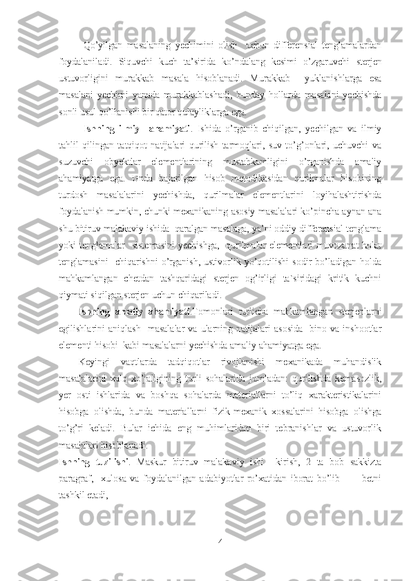 Qo’yilgan   masalaning   yechimini   olish     uchun   differensial   tenglamalardan
foydalaniladi.   Siquvchi   kuch   ta’sirida   ko’ndalang   kesimi   o’zgaruvchi   s terjen
ustuvorligini   murakkab   masala   hisoblanadi.   Murakkab     yuklanishlarga   esa
masalani   yechimi   yanada   murakkablashadi,   bunday   hollarda   masalani   yechishda
sonli usul qo’llanishi bir qator qulayliklarga ega. 
Ishning   ilmiy     ahamiyati .   I shida   o’rganib   chiqilgan,   yechilgan   va   ilmiy
tahlil   qilingan   tatqiqot   natijalari   qurilish   tarmoqlari,   suv   to’g’onlari,   uchuvchi   va
suzuvchi   ob y ektlar   elementlarining   mustahkamligini   o’rganishda   amaliy
ahamiyatga   ega.   Unda   bajarilgan   hisob   metodikasidan   qurilmalar   hisobining
turdosh   masalalarini   yechishda,   qurilmalar   elementlarini   loyihalashtirishda
foydalanish mumkin, chunki mexanikaning asosiy masalalari ko’pincha aynan ana
shu bitiruv malakaviy ishida  qaralgan masalaga, ya’ni oddiy differensial tenglama
yoki  tenglamalar    sistemasini  yechishga,    qurilmalar  elementlari  muvozanat  holat
tenglamasini    chiqarishni   o’rganish,  ustivorlik  yo’qotilishi   sodir   bo’ladigan  holda
mahkamlangan   chetdan   tashqaridagi   sterjen   og’irligi   ta`siridagi   kritik   kuchni
qiymati siqilgan sterjen uchun chiqariladi.
Ishning   amaliy   ahamiyati .Tomonlari   turlicha   mahkamlangan   sterjenlarni
egilishlarini   aniqlash     masalalar   va   ularning   natijalari   asosida     bino  va   inshootlar
elementi hisobi  kabi masalalarni yechishda amaliy ahamiyatga ega.
Keyingi   vaqtlarda   tadqiqotlar   rivojlanishi   mexanikada   muhandislik
masalalarini   xalq   xo’jaligining   turli   sohalarida   jumladan:   qurilishda   kemasozlik,
yer   osti   ishlarida   va   boshqa   sohalarda   materiallarni   to’liq   xarakteristikalarini
hisobga   olishda,   bunda   materiallarni   fizik-mexanik   xossalarini   hisobga   olishga
to’g’ri   keladi.   Bular   ichida   eng   muhimlaridan   biri   tebranishlar   va   ustuvorlik
masalalari hisoblanadi.
Ishning   tuzilishi .   Maskur   bitiruv   malakaviy   ishi     kirish,   2   ta   bob   sakkizta
paragraf,     xulosa   va   foydalanilgan   adabiyotlar   ro’xatidan   iborat   bo’lib   ___   betni
tashkil etadi,
4 