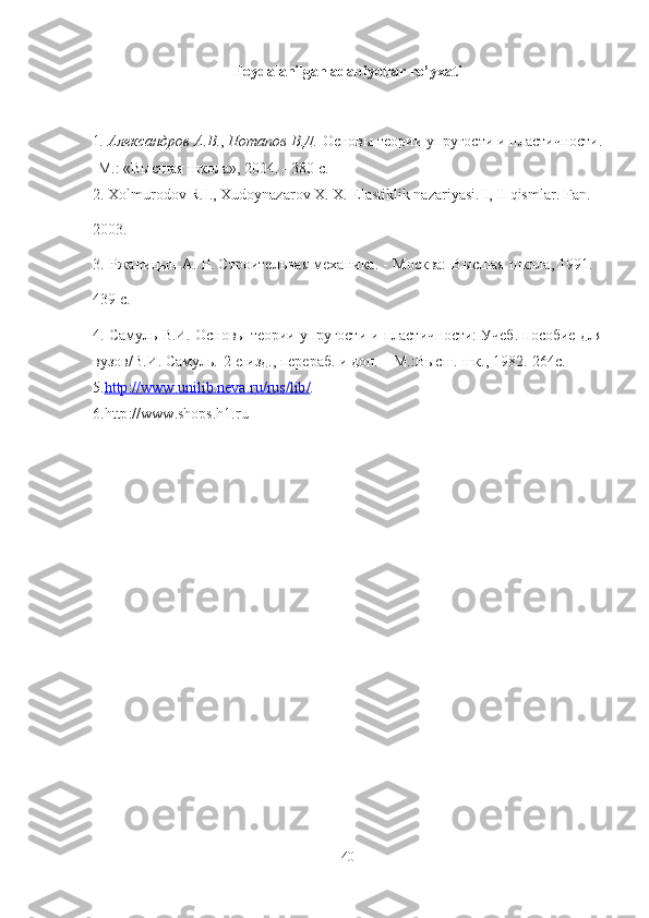 Foydalanilgan adabiyotlar ro ’ yxati
1 .  Александров   А . В . ,  Потапов   В . Д .  Основы   теории   упругости   и   пластичности .
 М .: « Высшая школа », 2004.    380  с .
2. Xolmurodov R.I., Xudoynazarov X. X. Elastiklik nazariyasi. I, II qismlar.  Fan . 
2003. 
3. Ржаницын А. Р. Строительная механика. - Москва:   B ысшая школа, 1991. -
439  c .
4 . Самуль В.И. Основы теории упругости и пластичности: Учеб. пособие для
вузов/В.И. Самуль.- 2-е изд., перераб. и доп. – М.:Высш. шк., 1982.-264с.
5. http    ://    www    .   unilib    .   neva    .   ru    /   rus    /   lib    /   .
6. http :// www . shops . h 1. ru
                    
40 