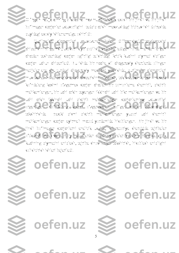 Olingan   natijalarning   qisqacha   mazmuni .   Elastik   asosli   bir   jinsli   va   bir   jinsli
bo’lmagan sterjenlar ustuvorligini   tadqiq   etish     mavzusidagi bitiruv ishi doirasida
quyidagi asosiy ishlar amalga oshirildi:
Qurilmalar   elementlari   muvozanat   holat   differensiyal   tenglamasini
chiqarishni o’rganish, ustivorlik yo’qotilishi sodir bo’ladigan holda mahkamlangan
chetdan   tashq a ridagi   sterjen   og’irligi   ta ` siridagi   kritik   kuchni   qiymati   siqilgan
sterjen   uchun   chiqariladi.   Bu   ishda   bir   necha   xil   chegaraviy   shartlarda   olingan
natijalar   ana   shu   turdagi   chegaraviy   masalani   yechishda,   qurilmalar   elementlari
muvozanat   holat   tenglamasini   chiqarishni   o’ganish,   tekis   taqsimlangan   massali
ko’ndalang   kesimi   o’zgarmas   sterjen   chetlari   bir   tomonlama   sharnirli,   qistirib
mahkamlangan,   bir   uchi   erkin   tayangan   ikkinchi   uchi   bikr   mahkamlangan   va   bir
uchi   erkin   ikkinchi   uchi   qistirib   mahkamlangan   sterjenlarning   ustuvorligi
organilgan.   Ko’ndalang   kesimi   o’zgaruvchan   bo’lgan   sterjen   ustuvorligini
tekshirishda     p astki   qismi   qistirib   mahkamlangan   yuqori   uchi   sharnirli
mahkamlangan   sterjen   ayirmali   metod   yordamida   hisoblangan.   B ir   jinsli   va   bir
jinsli   bo’lmagan   sterjenlarni   analitik   usulda,   laboratoriya   sharoitida   tajribalar
o’tkazish orqali va taqribiy metodlardan chekli ayirmalar metodi yordamida kritik
kuchning   qiymatini   aniqlash,   tajriba   sinov   orqali   tekshirish,   hisoblash   aniqligini
solishtirish ishlari bajariladi.
5 