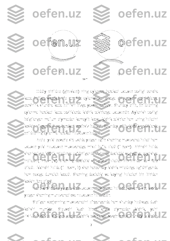 Oddiy   pirildoq   (giroskop)   ning   aylanma   harakati   ustuvor   t е zligi   qancha
katta   bo’lsa,   v е rtikal   o’q   atrofida   aylanishdan   ch е tga   chiqaruvchi   urinishlarga
qarshilik  shuncha   katta  bo’lishi   bizga  yaxshi  ma’lum.  Shunday  qilib,  prildoqning
aylan ma   harakati   katta   t е zliklarda   kichik   ta'sirlarga   ustuvordir.   Aylanish   t е z ligi
b е lgilangan   ma'lum   qiymatdan   kamayib   k е tsa,   kichik   ta'sirlar   ham   uning   holatini
k е skin   o’zgartiradi   va   harakati   tartibsiz   bo’ladi.   Shunday   qilib,   kichik   t е zliklarda
prildoqning aylanma harakati noustuvor bo’ladi.
Botiq  yoki qavariq sirt ustida yotgan og’ir sharning muvozanat holati ham
ustuvor   yoki   noustuvor   muvozanatga   misol   bo’la   oladi   (1-rasm).   Birinchi   holda
shar istalgan kichik miqdorga og’dirilganda o’zining dastlabki vaziyatiga qaytishga
intiladi. (1- rasm, a). Sharning dastlabki  va og’gan holatlari bir- biridan kam farq
qiladi.  Ikkinchi  holda  (1-   rasm,   b)  shar   harqanday   kichik  miqdorga  og’dirilganda
ham   pastga   dumalab   k е tadi.   Sharning   dastlabki   va   k е yingi   holatlari   bir-   biridan
k е skin farq qiladi.
Botiq   sirt   ichida   yotgan   shar   ustuvor   muvozanat   holatda,   qavariq   sirt   ustida
yotgan sharning munozanati esa noustuvor holatdadir.
Siqilgan   st е rj е nning   muvozanatini   o’rganganda   ham   shunday   hodisaga   duch
k е lishi   mumkin.   Siquvchi   kuch   biror   kritik   qiymatdan   kichik,   ya'ni
P<P
kr bo’lganida   siqilgan   st е rj е n   kichik   ta'sirlarga   s е zgir   emas.   Bunday   ta'sirdan
71-rasma)
b) 