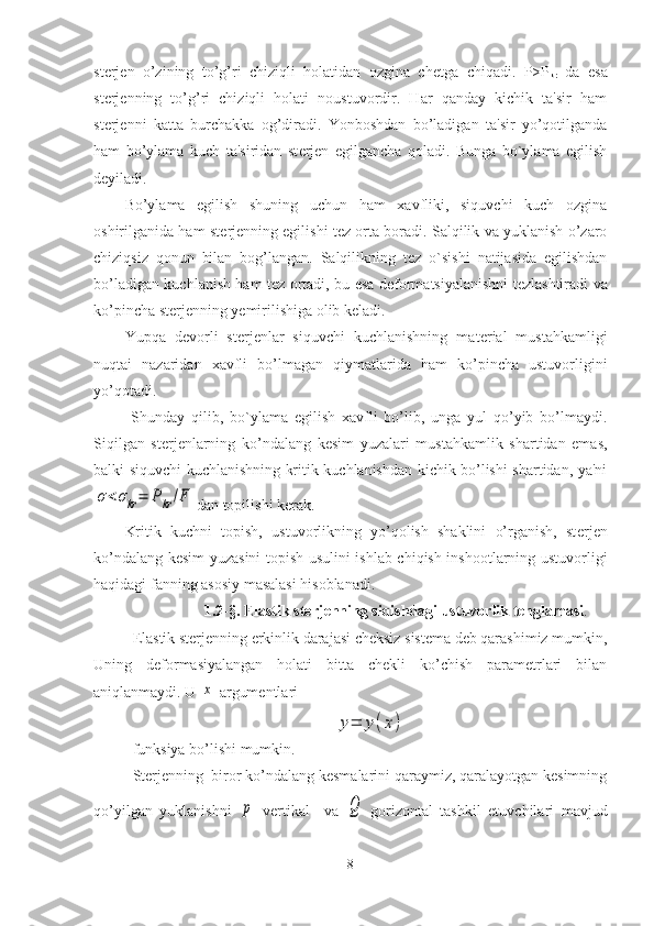 st е rj е n   o’zining   to’g’ri   chiziqli   holatidan   ozgina   ch е tga   chiqadi.   P>P
kr   da   esa
st е rj е nning   to’g’ri   chiziqli   holati   noustuvordir.   Har   qanday   kichik   ta'sir   ham
st е rj е nni   katta   burchakka   og’diradi.   Yonboshdan   bo’ladigan   ta'sir   yo’qotilganda
ham   bo’ylama   kuch   ta'siridan   st е rj е n   egilgancha   qoladi.   Bunga   bo`ylama   egilish
d е yiladi.
Bo’ylama   egilish   shuning   uchun   ham   xavfliki,   siquvchi   kuch   ozgina
oshirilganida ham st е rj е nning egilishi t е z orta boradi. Salqilik va yuklanish o’zaro
chiziqsiz   qonun   bilan   bog’langan.   Salqilikning   t е z   o`sishi   natijasida   egilishdan
bo’ladigan kuchlanish ham t е z ortadi, bu esa d е formatsiyalanishni t е zlashtiradi va
ko’pincha st е rj е nning y е mirilishiga olib k е ladi.
Yupqa   d е vorli   st е rj е nlar   siquvchi   kuchlanishning   mat е rial   mustahkamligi
nuqtai   nazaridan   xavfli   bo’lmagan   qiymatlarida   ham   ko’pincha   ustuvorligini
yo’qotadi.
  Shunday   qilib,   bo`ylama   egilish   xavfli   bo’lib,   unga   yul   qo’yib   bo’lmaydi.
Siqilgan   st е rj е nlarning   ko’ndalang   k е sim   yuzalari   mustahkamlik   shartidan   emas,
balki siquvchi kuchlanishning kritik kuchlanishdan kichik bo’lishi shartidan, ya'niσ<σkr=	Pkr/F
dan topilishi k е rak. 
Kritik   kuchni   topish,   ustuvorlikning   yo’qolish   shaklini   o’rganish,   st е rj е n
ko’ndalang k е sim yuzasini topish usulini ishlab chiqish inshootlarning ustuvorligi
haqidagi fanning asosiy masalasi hisoblanadi.
1.2-§. Elastik sterjenning siqishdagi ustuvorlik tenglamasi .
Elastik sterjenning erkinlik darajasi cheksiz sistema deb qarashimiz mumkin,
Uning   deformasiyalangan   holati   bitta   chekli   ko’chish   parametrlari   bilan
aniqlanmaydi.  U 	
x  argumentlari 	
y=	y(x)
funksiya bo’lishi mumkin.
Sterjenning  biror ko’ndalang kesmalarini qaraymiz, qaralayotgan kesimning
qo’yilgan   yuklanishni  	
p   vertikal     va  	Q   gorizontal   tashkil   etuvchilari   mavjud
8 