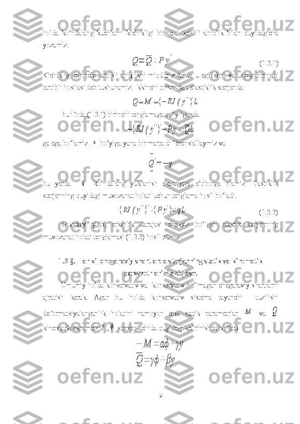 holda   ko’ndalang   kuchlarni   kichikligi   birinchi   tartibli   aniqlik   bilan   quyidagicha
yozamiz.
                                       Q	=	Q	+	P	y
'                                                 (1.2.1)
Kichikligi   birinchi   tartibli   aniqlikni   miqdor   sifatida   u   egilishni   va   uning   birinchi
tartibli hosilasi deb tushunamiz. Ikkinchi tomondan elastiklik sterjenda 
     	
Q	=	M	'=	(−	EJ {	y'')'¿
Bu ifoda ( 1. 2.1) birinchi tenglamaga qo’yilganda 	
−	(EJ {	y'')'−	P	y'=	Q	¿
ga ega bo’lamiz. 	
x  bo’yiga yana bir marta differensiallaymiz va 	
Q	'
−
−	
=	−	q
bu   yerda    	
q -   ko’ndalang   yuklanish   ekanligini   e’tiborga   olamiz.   Elastiklik
sterjenning quyidagi muvozanat holati uchun tenglama hosil bo’ladi.
                                          	
(EJ {	y'')''+(P	y')=	q¿                                          (1.2.2)
Shunday   qilib,   erkinlik   darajasi   cheksiz   bo’lgan   elastik   sterjenning
muvozanat holati tenglamasi (1.2.2) hosil qilindi.
1.3-§. Har xil chegaraviy shartlarda sterjenning statik va kinematik
paremetrlarini aniqlash.
Umumiy holda konservativ va  konservativ bo’lmagan chegaraviy shartlarni
ajratish   kerak.   Agar   bu   holda   konservativ   sistema   tayanchi     tuzilishi
deformatsiyalanganlik   holatini   namoyon   etsa   statik   parametrlar  	
M   va  	Q
kinematik parametr 	
y ,	ϕ  sterjen uchida quyidagi ko’rinishda bo’ladi	
−	M	=	αϕ	+	γy	
Q	=	γϕ	+	βy
9 