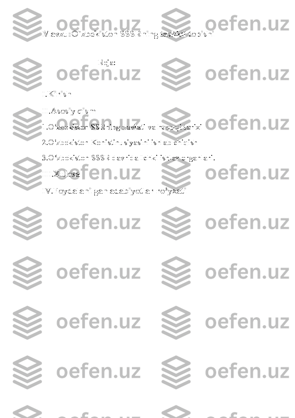 Mavzu: O`zbekiston SSSRning tashkil topishi
 
                            Reja:
I. Kirish 
II. Asosiy qism 
1.O'zbekiston SSRning davlati va huquqi tarixi
2.O'zbekiston Konistinusiyasini ishlab chiqish
3.O zbekiston SSSR davrida Ichki ishlar organlari.ʻ
III. Xulosa
IV. Foydalanilgan adabiyotlar ro’yxati
                