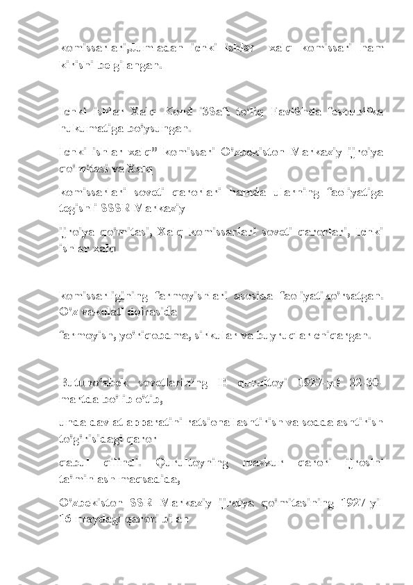 komissarlari,Jumladan   ichki   ishl ar     xalq   komissari   ham
kirishi belgilangan.
Ichki   ishlar   Xalq   Kond   i3Safi   to'liq   FaviShda   fespublika
hukumatiga bo'ysungan.
Ichki   ishlar   xalq”   komissari   O'zbekiston   Markaziy   ijroiya
qo'mitasi va Xalq
komissarlari   soveti   qarorlari   hamda   ularning   faoliyatiga
tegishli SSSR Markaziy
ijroiya   qo'mitasi,   Xalq   komissarlari   soveti   qarorlari,   Ichki
ishlar xalq
komissarligining   farmoyishlari   asosida   faoliyatiko'rsatgan.
O'z vakolati doirasida
farmoyish, yo'riqobdma, sirkular va buyruqlar chiqargan.
Butuno zbek   sovetlarining   I!   qurultoyi   1927-yil   22-30-ʻ
martda bo'lib o'tib,
unda davlat apparatini ratsionallashtirish va soddalashtirish
to'g'risidagi qaror
qabul   qilindi.   Qurultoyning   mazkur   qarori   ijrosini
ta'minlash maqsadida,
O'zbekiston   SSR   Markaziy   ijroiya   qo'mitasining   1927-yil
16-maydagi qarori bilan 