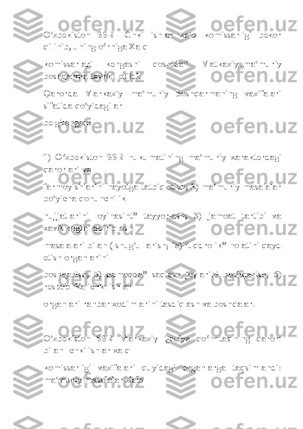 O'zbekiston   SSR   IChki   ishlar   xalq   komissarligi   bekor
qilinib, uning o rniga Xalqʻ
komissarlari   kengashi   qoshida"   Matkaziy»ma'muriy
boshqarma tashkil etildi.
Qarorda   Markaziy   ma'muriy   boshqarmaning   vazifalari
sifatida qo'yidagilar
belgilangan:
1)   O zbekiston   SSR   hukumatining   ma'muriy   xarakterdagi	
ʻ
qarorlari va
farmoyishlarini hayotga tatbiq etish; 2) ma'muriy masalalar
bo'yicha qonunchilik
hujjatlarini   loyihasint”   tayyorlash;   3)   jamoat   tartibi   va
xavfsizligini qo'riqlash
masalalari bilan ( shug'ullarish; fa)ifuqdrolik” holatini qayd
etish organlarini
boshqarish;   5)   qamoqda”   saqlash   joylarini   boshqarish;   6)
respublika ichki ishlar
organlari rahbar xodimlarini tasdiqlash va boshqalar.
O'zbekiston   SSR   Markaziy   ijroiya   qo mitasining   qarori	
ʻ
bilan Ichki ishlar xalq
komissarligi   vazifalari   quyidagi   organlarga   taqsimlandi:
ma'muriy masalalar Xalq 