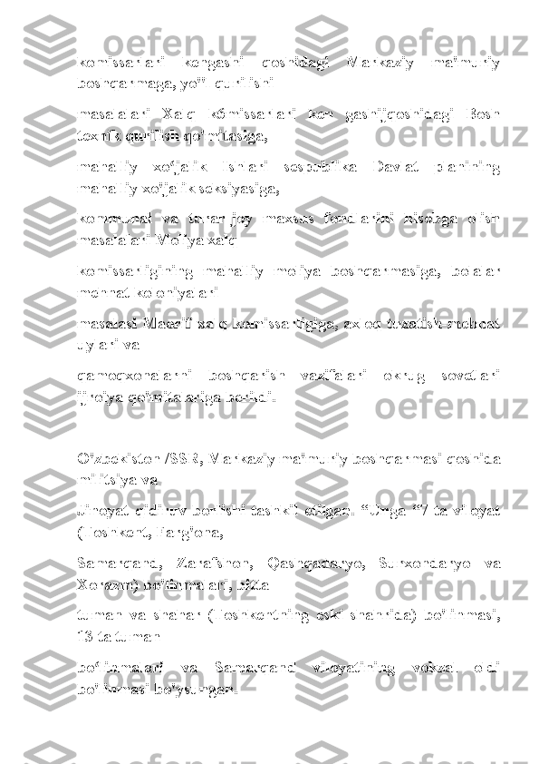 komissarlari   kengashi   qoshidagi   Markaziy   ma'muriy
boshqarmaga, yo"l qurilishi
masalalari   Xalq   k6missarlari   ken   gashijqoshidagi   Bosh
texnik qurilish qo'mitasiga,
mahalliy   xo jalik   Ishlari   sespublika   Davlat   planiningʻ
mahalliy xo'jalik seksiyasiga,
kommunal   va   turar-joy   maxsus   fondlarini   hisobga   olish
masalalari Moliya xalq
komissarligining   mahalliy   moliya   boshqarmasiga,   bolalar
mehnat koloniyalari
masalasi Maorif xalq komissarligiga, axloq tuzatish-mehnat
uylari va
qamoqxonalarni   boshqarish   vazifalari   okrug   sovetlari
ijroiya qo'mitalariga berildi.
O'zbekiston /SSR, Markaziy ma'muriy boshqarmasi qoshida
militsiya va
Jinoyat  qidiruv  borlishi  tashkil  etilgan.  “Unga  “7  ta  viloyat
(Toshkent, Farg'ona,
Samarqand,   Zarafshon,   Qashqadaryo,   Surxondaryo   va
Xorazm) bo'linmalari, bitta
tuman   va   shahar   (Toshkentning   eski   shahrida)   bo'linmasi,
13 ta tuman
bo linmalari   va   Samarqand   viloyatining   vokzal   oldi	
ʻ
bo'linmasi bo'ysungan. 