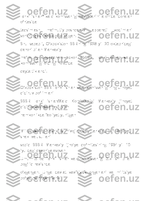 Ichki   ishlar”   xalq   komissarligi   vazifalarini   alohida   idoralar
o rtasidaʻ
taqsimlash   ma'mutiy-boshqaruv   apparati   xodimlari
sonining oshishiga olib kelgan.
Shu   sababli,   O'zbekiston   SSRning   1928-yil   20-oktabridagi
qarori bilan Markaziy
ma'muriy   boshqarma   bekor   qilinib,   Ichki   ishlar   xalq
komissarligi oldingi holatida
qayta tiklandi.
O'zbekiston   SSR   Ichki   ishlar   xalq   komissarligining   Jinoyat
qidiruv bo limlari	
ʻ
SSSR   Ichki   ishlar/Xalq   Komissarligi   Markaziy   jinoyat
qidiruv boshqarmasi bilan
hamkorlikda faoliyat yuritgan
Militsiyaning   tashkiliy   rivojlanishi,   tarkibi,   ish   faoliyati
shakl va usullari
sobiq   SSSR   Markaziy   ijroiya   qo mitasining   1934-yil   10-	
ʻ
iyuldagi qaroriga asosan
Umumittifoq   Ichki   ishlar   xalq   komissarligi   tuzilishi   bilan
bog'liq ravishda
o'zgargan.   Unga   davlat   xavfsizlik   organlari   va   militsiya
bo'ysundirilgan. Ichki 