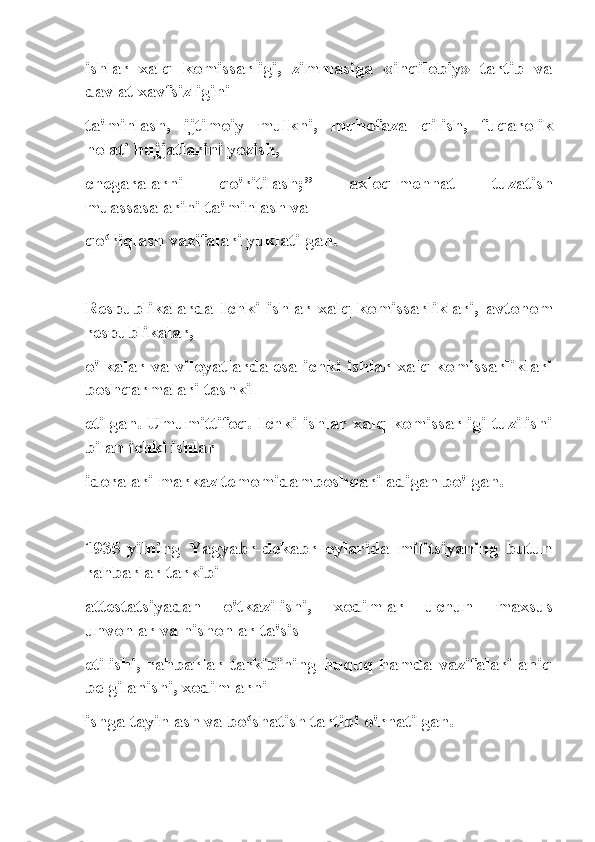 ishlar   xalq   komissarligi,   zimmasiga   «inqilobiy»   tartib   va
davlat xavfsizligini
ta'minlash,   ijtimoiy   mulkni,   muhofaza   qilish,   fuqarolik
holati hujjatlarini yozish,
chegaralarni   qo'ritilash;”   axloq-mehnat   tuzatish
muassasalarini ta'minlash va
qo riqlash vazifalari yuklatilgan.ʻ
Respublikalarda   Ichki   ishlar   xalq   komissarliklari,   avtonom
respublikalar,
o'lkalar va viloyatlarda esa ichki ishlar xalq komissarliklari
boshqarmalari tashkil
etilgan. Umumittifoq. Ichki ishlar xalq komissarligi tuzilishi
bilan ichki ishlar
idoralari markaz temomidamboshqariladigan bo'lgan.
1935-yilning   Yagyabr-dekabr   oylarida   militsiyaning   butun
rahbarlar tarkibi
attestatsiyadan   o'tkazilishi,   xodimlar   uchun   maxsus
unvonlar va nishonlar ta'sis
etilishi,   rahbarlar   tarkibining   huquq   hamda   vazifalari   aniq
belgilanishi, xodimlarni
ishga tayinlash va bo shatish tartibi o'rnatilgan.	
ʻ 