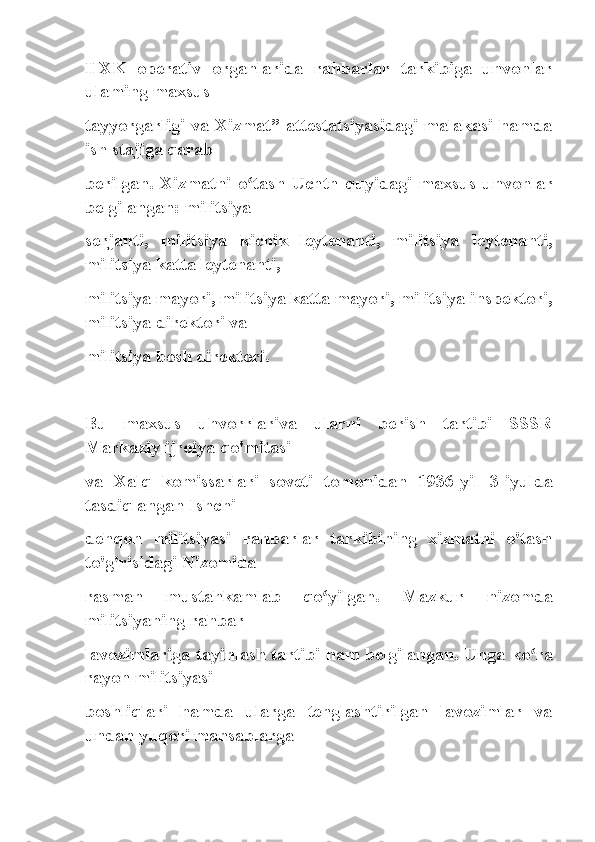 IIXK   operativ   organlarida   rahbarlar   tarkibiga   unvonlar
ulaming maxsus
tayyorgarligi va Xizmat” attestatsiyasidagi malakasi hamda
ish stajiga qarab
berilgan.   Xizmatni   o tash   Uchtn   quyidagi   maxsus   unvonlarʻ
belgilangan: militsiya
serjanti,   militsiya   kichik   leytenanti,   militsiya   leytenanti,
militsiya katta leytenanti,
militsiya mayori, militsiya katta mayori, militsiya inspektori,
militsiya direktori va
militsiya bosh direktori.
Bu   maxsus   uhvorrlariva   ularni   berish   tartibi   SSSR
Markaziy ijroiya qo'mitasi
va   Xalq   komissarlari   soveti   tomonidan   1936-yil   3-iyulda
tasdiqlangan Ishchi-
dehqon   militsiyasi   rahbarlar   tarkibining   xizmatni   o'tash
to'g'risidagi Nizomida
rasman   mustahkamlab   qo yilgan.   Mazkur   nizomda	
ʻ
militsiyaning rahbar
lavozimlariga tayinlash tartibi ham belgilangan. Unga ko ra	
ʻ
rayon militsiyasi
boshliqlari   hamda   ularga   tenglashtirilgan   lavozimlar   va
undan yuqori mansablarga 