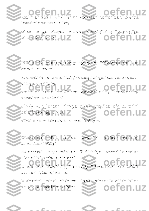 xodimlar   SSSR   ichki   ishlar   komissari   tomonidan,   boshqa
lavozimlarga respublika,
o'lka   hamda   viloyat   militsiya   boshlig'ining   “buyrug'iga
binoan tayinlangan.
1966-yil   23-lyundapsqaboly   ‘gilingany   “@Winoyatchilikka
qarshi_kurashni
kuchaytirish choralari to'g'risida»gi birgalikda qaror qabul
qilingan. Militsiya
xodimlari   davlat   va   Jamoat   manfaatlarini,   fuqarolarning
shaxsi va huquqlarini
Jinoiy   xurujlardan   himoya   qilish   chog ida   o z   burchiniʻ ʻ
bajarib, so'nggi chora
sifatida qurol ishlatishi mumkin bo lgan.	
ʻ
O zbekiston   SSR   Jamoat   tartibini   saqlash   vazirligi	
ʻ
tomonidan 1963yil
oktabrdagi   buyruqg'bilan   XMilirsiya   soqchilik-postlar
xizmati Nizomi» tasdiqlandi.
U   xizmatni   o'tashning   "tashkiliy   "shakllarini   Yar   taktik
usullarini, tashqi xizmat
kuchlarini   tashkil   etish   va   ularga   rahbarlik   qilish   bilan
shug'ullanuvchi mansabdor 