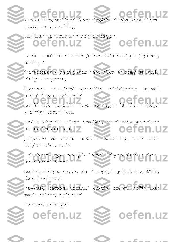 shaxslarning   vazifalarini,   shuningdek   militsiya   soqchilik   va
postlar naryadlarining
vazifalari va huquqlarini belgilab bergan.
Ushbu   проб   ko chalarda   jamoat   to'planadigan   joylarda,ʻ
temir yo'l
transportida, ommaviy tadbirlarni o'tkazish chog ida, tabiiy	
ʻ
ofat yuz berganda,
fuqarolar   mudofaasi   sharoitida   militsiyaning   Jamoat
tartibini saqlash xizmatini
tashkil   etish   tartibini   mustahkamlagan.   Barcha   militsiya
xodimlari soqchilik va
postda   xizmatni   o tash   chog'ida,   shuningdek   xizmatdan	
ʻ
tashqari vaqtda ham,
jinoyatlar   va   Jamoat   tartibini   buzishning   oldini   olish
bo yicha o'z burchini	
ʻ
bajarishda   unga   amal   qilishi   shart   bo'lgan,   Mazkur   nizom
faqat tashqi xizmat
xodimlarining emas, shu bilan" birga jinoyatiqidiruv, BXSS,
Davlat avtomobil
nazorati,   pasport   apparati   hamda   boshqa   bo linmalar	
ʻ
xodimlarining vazifalarini
ham tartibga solgan. 