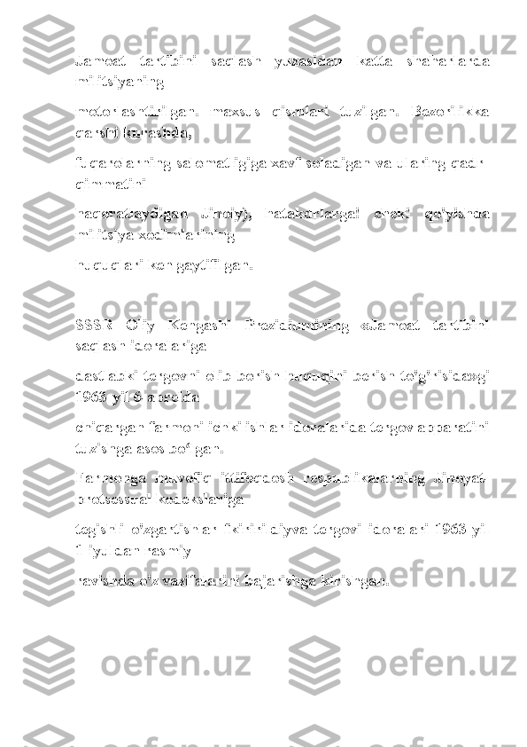 Jamoat   tartibini   saqlash   yuzasidan   katta   shaharlarda
militsiyaning
motorlashtirilgan.   maxsus   qismlari   tuzilgan.   Bezorilikka
qarshi kurashda,
fuqarolarning salomatligiga xavf soladigan va ularing qadr-
qimmatini
haqoratlaydigan   Jinoiy),   hatakdrlarga!   chek!   qo'yishda
militsiya xodimlarining
huquqlari ken gaytifilgan.
SSSR   Oliy   Kengashi   Prezidiumining   «Jamoat   tartibini
saqlash idoralariga
dastlabki tergovni olib borish huquqini berish to'g'risida»gi
1963-yil 6-aprelda
chiqargan farmoni ichki ishlar idoralarida tergov apparatini
tuzishga asos bo lgan.ʻ
Farmonga   muvofiq   ittifoqdosh   respublikalarning   Jinoyat-
protsessual kodekslariga
tegishli   o'zgartishlar   fkiririldiyva   tergovi   idoralari   1963-yil
1-iyuldan rasmiy
ravishda o'z vazifalarini bajarishga kirishgan. 