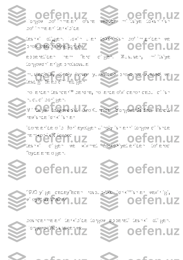 Tergov   bo'linmalari   o'sha   vaqtda   militsiya   tekshirish
bo'linmalari tarkibida
tashkil   etilgan.   Lekin   ular   tekshirish   bo'limlaridan   va
prokuraturaning tergov
apparatidan   ham   farq   qilgan.   Xususan,   militsiya
tergovchilariga protsessual
mustaqillik,   Jinoiy   ishlar   yuzasidan   prokuror   ruxsati   va
tasdig'i talab qilinadigan
hollardan tashqari” barcha, hollarda o'zi qaror qabul qilish
huquqi berilgan.
Militsiya   tergovchisi   proKuratra   Yergovehisidan   farqli
ravishda ichki ishlar
idoralarida olib Borilayotgan Jinoiy ishlarni tergov qilishda
hamkorlikni tezroq
tashkil   qilgan   va   xizmat   imkoniyatlaridan   to'laroq
foydalana olgan.
 
1970-yilga   qadayfaqan   respublika   ichki"ishlar   vazirligi,
viloyat va shahar
boshqarmalari   tarkibida   tergov   apparati   tashkil   etilgan.
Tergovchilar shahar va 