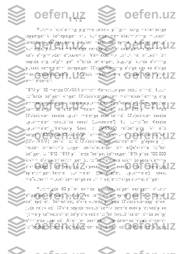 KIRISH
Yurtmiz   istiqlolning   yigirma   to'qqiz   yilligini   keng   nishonlashga
tayyorgarlik   ko‘rayotgan   shu   kunlarda   mamlakatimizning   mustaqil
taraqqiyot   yo‘liga   yana   bir   bor   nazar   tashlaymiz.   Bugungi   yorug‘
kunlarga,   yutuq   va   marralarga   qanday   omillar   evaziga   erishganimizni
ko‘z   o‘ngimizdan   o‘tkazamiz.   Mamlakatimiz   uchun   hal   qiluvchi   bir
paytda   eng   to‘g‘ri   yo‘l   sifatida   tanlangan,   bugungi   kunda   o‘zining
yuksak   samaralarini   berayotgan   O‘zbekistonning   o‘ziga   xos   va   o‘ziga
mos   taraqqiyot   yo‘li   –   “o‘zbek   modeli”   ana   shunday   eng   muhim
omillardandir.
1927-yil 30-martda O‘zSSR birinchi Konstitutsiyasi qabul qilindi. Butun
Ittifoqda   bo‘lgani   singari   O‘zbekistonda   ham   mehnatkashlarning   eng
ommaviy   tashkiloti   –kasaba   uyushmalari   (profsoyuzlar)   ham   par-tiya
komitetlariga   to‘la-to‘kis   qaram   bo‘lib   qoldi.1925-yil   21-mart
O‘zbekiston   kasaba   uyush-   malariga   asos   solindi.   O‘zbekiston   kasaba
uyushmalari   respublika   soveti   (Uzsovprof)   Bu-   tunittifoq   Kasaba
uyushmalari   Markaziy   Sove-   ti   (VSSPS)   rahbarligida   ish   olib
borgan.1925-yilda   O‘zbekiston   leninchi   kommunis-   tik   yoshlar   ittifoqi
(O‘zLKSM)   tashkil   etildi.O‘zbekistondagi   dehqonlarni   g‘oyaviy   ji-
hatdan   birlashtirib   turgan   tashkilotlardan   biri   «Qo‘shchi»   ittifoqi
bo‘lgan. U 1920–1933-yil- larda faoliyat ko‘rsatgan.1925-yilda 200 000
kishini  o‘ziga birlashtir-  gan bu ittifoq  ham asta-sekin bolsheviklarning
qishloqdagi   zo‘ravonlik   siyosatining   asosiy   ta-   yanchiga
aylantirilgan.Barcha   tuzil malar   (tashkilotlar,   uyushmalar)   sovet
mafkurasini mustah kamlashga va uni ri  vojlantirishga xizmat qiligan.
Yurtimizda   80-yillar   oxirida   vujudga   kelgan   vaziyatni   chuqur
o‘rgangan   olimlar,   ekspert   va   tahlilchilar   aynan   ana   shu   iborani
qo‘llaydilar.   Darhaqiqat,   o‘sha   suronli   yillarda   O‘zbekistondagi   ahvol
juda   qaltis   edi.   O‘sha   paytda   respublikamiz   barcha   asosiy   iqtisodiy   va
ijtimoiy ko‘rsatkichlar bo‘yicha sobiq ittifoq respublikalari ichida oxirgi
o‘rinlarda   turar   edi.   Aholi   jon   boshiga   milliy   daromad   ishlab   chiqarish
ittifoqdagi   o‘rtacha   ko‘rsatkichdan   ancha   kam   edi.   Qishloq   xo‘jaligida 