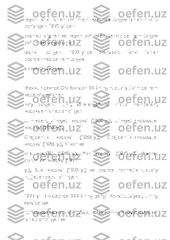 rayon   ichki   ishlar   bo'limlari   huzurida   tergov   ishlarini   olib
borishgan. 1970-yildan
boshlab   shahar   va   rayon   bo limlari   tarkibida   ham   tergovʻ
bo limlari va guruhlari	
ʻ
tashkil   etilgan.   1972-yilda   transport   ichki   ishlar
boshqarmasida ham tergov
apparati tuzilgan.
Mazkur davrda O'zBekiston SSRning huquqiy tizimida ham
katta o'zgarishlar
ro'y   bergan.   Turli,   s6halarga”   id   hiiquq   maribalari,
kodekslar ishlab chiqilgan.
Jumladan,   Jinoyat   kodeksi   (1959-y.),   Jinoyat-protsessual
kodeksi (1959-y.),
Grajdanlik   kodeksi   (1963-y.),   Grajdanlik-protsessual
kodeksi (1963-y.), Nikoh va
oila   kodeksi   (1969-y.),   Yer   kodeksi   (1970-y.),   Mehnat
qonunlari kodeksi (1971-
y.),   Suv   kodeksi   (1972-y.)   va   boshqa   normativ-huquqiy
hujjatlar qabul qilingan.
1977-yil   7-oktabrda   SSSRning   yangi   Konstitutsiyasi,   uning
asosida esa
ittifoqdosh va avtondiri, fespulblikalarning Kohstitutsiyalari
ishlab chiqilgan va 