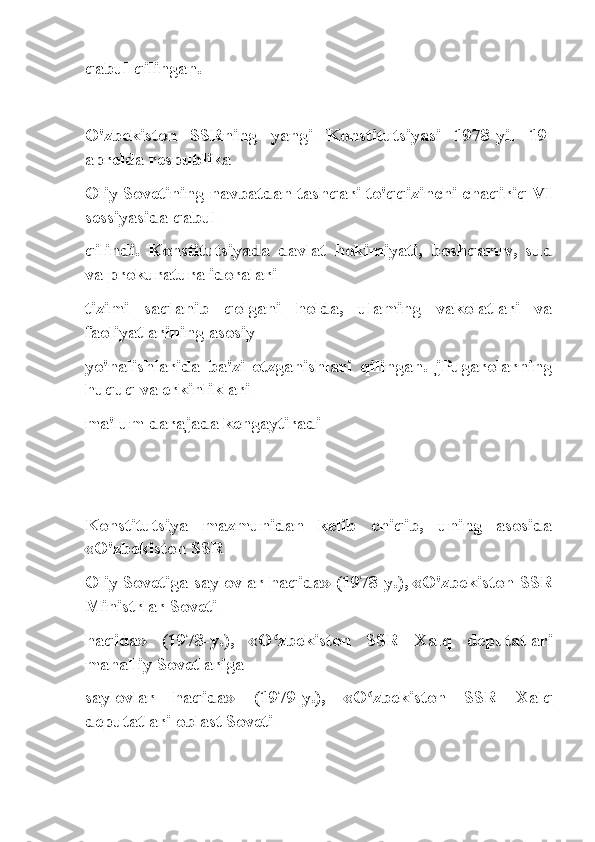 qabul qilingan.
O'zbekiston   SSRning   yangi   Konstitutsiyasi   1978-yil   19-
aprelda respublika
Oliy Sovetining navbatdan tashqari to'qqizinchi chaqiriq VI
sessiyasida qabul
qilindi.   Konstitutsiyada   davlat   hokimiyati,   boshqaruv,   sud
va prokuratura idoralari
tizimi   saqlanib   qolgani   holda,   ulaming   vakolatlari   va
faoliyatlarining asosiy
yo'nalishlarida   ba'zi   otzganishlari   qilingan.   jPugarolarning
huquq va erkinliklari
ma'lum darajada kengaytiradi 
Konstitutsiya   mazmunidan   kelib   chiqib,   uning   asosida
«O'zbekiston SSR
Oliy Sovetiga saylovlar haqida» (1978-y.), «O'zbekiston SSR
Ministrlar Soveti
haqida»   (1978-y.),   «O zbekiston   SSR   Xalq   deputatlariʻ
mahalliy Sovetlariga
saylovlar   haqida»   (1979-y.),   «O zbekiston   SSR   Xalq	
ʻ
deputatlari oblast Soveti 