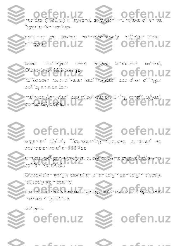 haqida»   (1980-y.)   «Hayvonot   dunyosini   muhofaza   qilish   va
foydalanish haqida»
qonunlar   va   boshqa   normativhiquqiy   hujjatlar   qabul
qilingan.
Sovet   hokimiyati   davri   haqida   ta'kidlash   lozimki,
O'zbekiston SSR boshqa
ittifoqdosh   respublikalar   kabi   mustaqil   deb   e'lon   qilingan
bo lib, amalda tomʻ
ma'nodagi mustaqil davlat bo'lmagan. Uning konstitutsiyasi,
qonunlari, davlat
 
organlari   tizimi,   fiiqarolarning   huquqva   burchlari   va
boshqalar holatlar SSSRda
amalda   bo lgan   siyosiy-huquqiy   qurilmalarga   albatta   mos	
ʻ
bo lishi kerak edi.	
ʻ
O'zbekiston xorijiy davlatlar bilan to'g'ridan-to'g'ri siyosiy,
iqtisodiy va madaniy
aloqalar o rnatish vakolatiga ega bo lmasdan, uning taqdiri	
ʻ ʻ
markazning qo'lida
bo'lgan. 