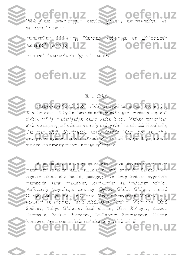 1985-yilda   boshlangan   qayta   qurish,   demokratiya   va
oshkoralik uchun
harakatlar   SSSRfing   “tarqab   ketishiga   ya   ittifoqdosh
respublikalarning
mustaqillikka erishishiga olib keldi.
XULOSA
O zbekiston   SSRda   bolsheviklar   partiyasi   tomonidan   XX   asrningʻ
20-yillar  oxiri  – 30-yillar  boshida  amalga  oshirilgan  „madaniy inqilob“
o zbek   milliy   madaniyatiga   qattiq   zarba   berdi.   Markaz   tomonidan	
ʻ
o zbek xalqining urf-odatlari va asriy qadriyatlari zararli deb hisoblanib,
ʻ
ular   man   etildi.   Shuningdek,   sovet   davrida   Islom   dini   va   uning
qadriyatlari   oyoqosti   qilindi.   O zbek   tili   ikkinchi   darajali   tilga,   rus   tili	
ʻ
esa davlat va asosiy muomala tiliga aylantirildi.
Biroq   bunday   holatlarga   qaramasdan,   sovet   davrida   mamlakatda
madaniyat   sohasida   katta   yutuqlarga   ham   erishildi.   Savodsizlikni
tugatish   ishlari   olib   borildi,   pedagogik   va   ilmiy   kadrlar   tayyorlash
maqsadida   yangi   maktablar,   texnikumlar   va   institutlar   ochildi.
Mafkuraviy   tazyiqlarga   qaramay,   Oybek,   G afur   G ulom,   Hamid	
ʻ ʻ
Olimjon,   Zulfiya,   Abdulla   Qahhor,   Maqsud   Shayxzoda,   Mirtemir   kabi
yozuvchi   va   shoirlar,   Habib   Abdullayev,   Ibrohim   Mo minov,   Obid	
ʻ
Sodiqov,   Yahyo   G ulomov   kabi   olimlar,   Olim   Xo jayev,   Razzoq	
ʻ ʻ
Hamroyev,   Shukur   Burhonov,   Lutfixonim   Sarimsoqova,   Halima
Nosirova, Tamaraxonim kabi san atkorlar yetishib chiqdi.	
ʼ 