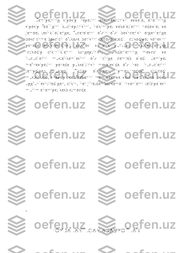 Jamiyatning   siyosiy   hayotini   erkinlashtirish   avvalo,   aholining
siyosiy   faolligini   kuchaytirishni,   hokimiyat   vakolatlarini   nodavlat   va
jamoat   tashkilotlariga,   fuqarolarni   o’zini-o’zi   boshqarish   organlariga
bosqichma-bosqich   o’tkaza   borishni   taqozo   etadi.   Iqtisodiyot   sohasini
yanada   erkinlashtirish   vazifasi   xo’jalik   yurituvchi   sub’ektlarning
iqtisodiy   erkinliklarini   kengaytirish,   mulkdorlarning   mavqei   va
huquqlarini   mustahkamlashni   o’z   ichiga   qamrab   oladi.   Jamiyat
ma’naviyatini   yanada   yuksaltirish   masalasida   o’z   haq-   huquqlarini
taniydigan   mustaqil   fikrlay   oladigan,   iymon-irodasi,   ehtiqodi
mustahkam,   shaxsiy   manfaatlarini   mamlakat   va   xalq   manfaatlari   bilan
uyg’unlashtiradigan, erkin, har jihatdan barkamol insonlarni tarbiyalash
muhim ahamiyat kasb etmoqda. 
.
FOYDALANILGAN ADABYOTLAR 