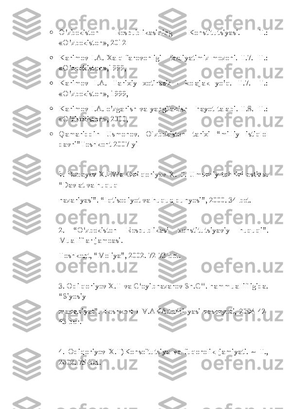  O’zbekiston   Respublikasining   Konstitutsiyasi.   -T.:
«O’zbekiston», 2012
 Karimov   I.A.   Xalq   farovonligi   -   faoliyatimiz   mezoni.   T.7.  -T.:
«O’zbekiston»,1999,
 Karimov   I.A.   Tarixiy   xotirasiz   -   kelajak   yo’q.   T.7.   -T.:
«O’zbekiston», 1999, 
 Karimov I.A. o’zgarish va yangilanish - hayot talabi. T.8. -T.:
«O’zbekiston», 2000, 
 Qamariddin   Usmonov.   O`zbekiston   tarixi   “milliy   istiqlol
davri”Toshkent 2007-yil
1.   Boboyev   X.BWa   Odilqoriyev   X.   T.   Umumiy   tahriri   ostida.
“Davlat va huquq
nazariyasi”. “Iqtisodiyot va huquq dunyosi”, 2000. 34-bet.
2.   “O'zbekiston   Respublikasi   konstitutsiyaviy   huquqi”.
Mualliflar jamoasi.
Toshkent, “Moliya”, 2002. 72-73 bet.
3. Odilqoriyev X.T-va G'oyibnazarov Sh.G". hammuallifligida.
“Siyosiy
madaniyat”.   Toshkert   I   V.AKAderhi   yasi   nashryoti,   2004   42-
43 ber.
4.   Odiqoriyev   X.T)Konseftutsiya   va   fuqorolik   jamiyati.   ~   T.,
2002. 75-bet. 