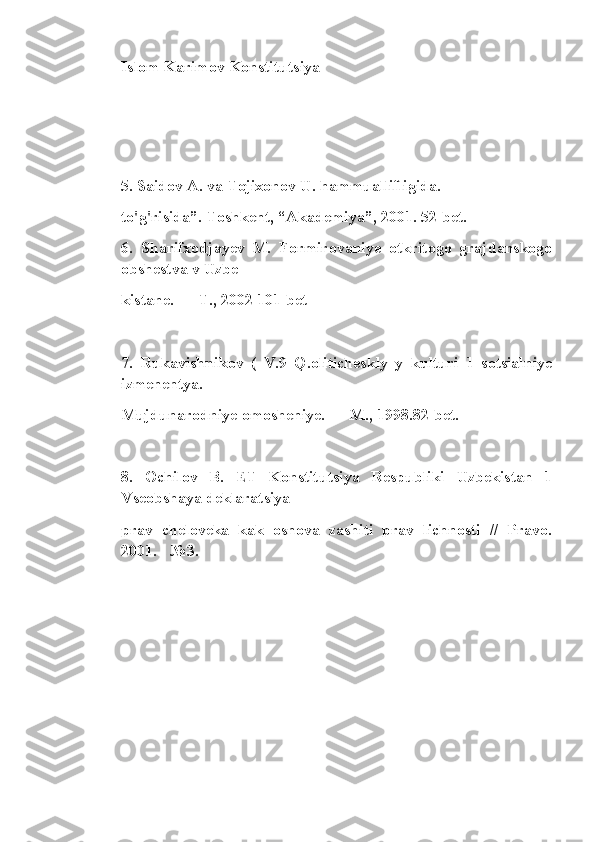 Islom Karimov Konstitutsiya
 
5. Saidov A. va Tojixonov U. hammuallifligida.
to'g'risida”. Toshkent, “Akademiya”, 2001. 52-bet.
6.   Sharifxodjayev   M.   Formirovaniye   otkritogo   grajdanskogo
obshestva v Uzbe
kistane. — T., 2002 101-bet
7.   Rukavishnikov   (   V.9   Q.oliticheskly   y   kulturi   1   sotsialniye
izmenentya.
Mujdunarodniye omosheniye. — M., 1998.82-bet.
8.   Ochilov   B.   ET   Konstitutsiya   Respubliki   Uzbekistan   1
Vseobshaya deklaratsiya
prav   cheloveka   kak   osnova   zashiti   prav   lichnosti   //   Pravo.
2001. - №3. 