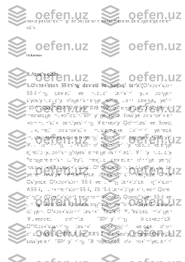 paxta yakkahokimligi oqibatida oziq-ovqat masalasida o‘zgalarga qaram
edik. 
I.A,Karimov
II.Asosiy qism 
1.O'zbekiston   SSRning   davlati   va   huquqi   tarixi (O‘zbekiston
SSRning   davlati   va   huquqi   tarixini   yuz   bergan
siyosiyhuquqiy   o'zgarishlarga   ko ra   uchr   davrga,   ya'niʻ
1924-1936, 1937-1977 va 1978-1991-yillarga bo lib o'rganish	
ʻ
maqsadga   muvofiqdir.1924-yilga   kelib   Rossiya   bolsheviklar
kommunistik   partiyasining   Markaziy   Qo'mitasi   va   Sovet
Hukumati   bolshevistik   mustamlaka   tizimini   yanada
mustahkamlash   uchun   yangi   usulni   qo'llaganlar.   1920-yili
V.I.   Leninning   Turkiston   o'lkasini   milliy   respublikalarga
ajratib   yuborish   g'oyasi   amalga   oshiriladi.   Milliy   hududiy
“chegaralanish   tufayit   mavjud   davlatlar   o'rniga   yangi
respublikalar tashkil etildi. O'rta Osiyo hududi yangi usulda
yana   Rossiya   rahbarligida   birlashtirildi.   Natijada   O'rta
Osiyoda   O'zbekiston   SSR   va   uning   tarkibida   Tojikiston
ASSR, Turkmaniston SSR, RSFSR tarkibiga kiruvchi Qora-
qirg'iz   (Qirg'iziston)   avtonom   viloyati,   Qozog'iston   SSR   va
uning   tarkibida   Qoraqalpog'iston   avifom   viloyati   tashkil
etilgan.   O zbekistonni   tashkil   ?qilish!   Yufasidad   mizilgan	
ʻ
Muvaqqat   qo'mita   1924-yilning   5-dekabrid3-
O"Zbekistonning   tashkil   etilganligini   xalqqa   e'lon
qildi.TASSR,   BXSR   va   XXSR   Markaziy   Ijroiya   Qo'mita
sessiyalari   1924-yilning   18-noyabrida   o'z   hokimiyatlarini 