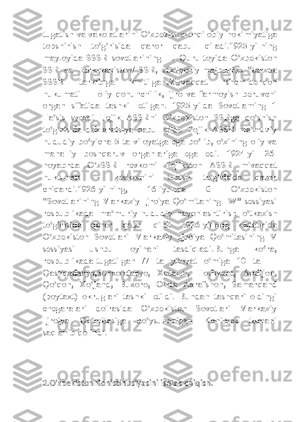 tugatish va vakolatlarini O'zbekiston inqilobiy hokimiyatiga
topshirish   to'g'risida   qaror   qabul   qiladi.1925-yilning
may.oyida   SSSR   sovetlarining   III   Qurultoyida   O'zbekiston
SSR   va   Turkmaniston/   SSR,   «txtiyoriy-majburiy»   “tarzda
SSSR   tarkibiga   kiritilgan.Muvaqqat   ishchi-dehqon
hukumati   —   oliy   qonunchilik,   ijro   va   farmoyish   beruvchi
organ   sifatida   tashkil   etilgan.   1925-yilda   Sovetlaming   1
Ta'sis   syezdi   Tojik   ASSRni   O'zbekiston   SSRga   qo'shish
to'g'risida   deklaratsiya   qabul   qildi.   Tojik   ASSR   ma'muriy
hududiy   bo yicha   5   ta   viloyatga   ega   bo lib,   o'zining   oliy   vaʻ ʻ
mahalliy   boshqaruv   organlariga   ega   edi.   1924-yil   26-
noyabrda   O'zSSR   revkomi   Tojikston   ASSR   mivaqqat
hukumati   —   revkomini   tuzish   to'g'risida   qaror
chiqardi.1926-yilning,   16-iyunda   €   O'zbekiston
“Sovetlarining   Markaziy   Ijroiya   Qo'mitaning   IW”   sessiyasi
respublikada   ma'muriy-hududiy   rayonlashtirish   o'tkazish
to'g'risida   qaror   qabul   qildi.   1926-yilning   oktabrida
O'zbekiston   Sovetlari   Markaziy   Ijroiya   Qo'mitasining   V
sessiyasi   ushbu   loyihani   tasdiqladi.Bunga   ko ra,	
ʻ
respublikada-tugatilgan   /7   ta   yiloyat   o'miga   10   ta   —
Qashqadaryo,Surxondaryo,   Xotazm,   Toshkent,   Andijon,
Qo'qon,   Xo'jand,   Buxoro,   O'rta   Zarafshon,   Samarqand
(poytaxt)   okruglari   tashkil   etildi.   Bundan   tashqari   oldingi
chegaralari   doirasida   O'zbekiston   Sovetlari   Markaziy
Ijroiya   Qo'mitasiga   bo'ysunadigan   Konimex   tumani
saqlanib qolindi.
2.O'zbekiston Konistinusiyasini ishlab chiqish. 