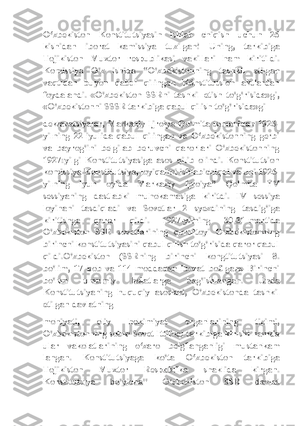 O zbekiston   Konstitutsiyasin   ishlab   chiqish   uchun   26ʻ
kishidan   iborat   kamissiya   tuzilgan!   Uning,   tarkibiga
Tojikiston   Muxtor   respublikasi   vakillari   ham   kiritildi.
Komissiya   O'z   ishida   “O'zbekistonning   tashkil   etilgan
vaqtidan   buyon   qabul   qilingan   K6nstitutsion   aktlardan
foydalandi.   «O'zbekiston   SSRni   tashkil   etish   to'g'risida»gi,
«O'zbekistonni SSSR tarkibiga qabul qilish to'g'risida»gi
deklaratsiyalar, Markaziy Ijroiya Qo'mita tomonidan 1925-
yilning   22-iyulida   qabul   qilingan   va   O zbekistonning   gerbi	
ʻ
va   bayrog'ini   belgilab   beruvchi   qarorlari   O'zbekistonning
1927:yilgi   Konstitutsiyasiga   asos   qilib   olindi.   Konstitutsion
komissiya Konstitutsiya, loyiqalini ishlabichiqdi va uni 1926-
yilning   iyun   oyida   Markaziy   Ijroiya”   Qo'mita   TV
sessiyaning   dastlabki   muhokamasiga   kiritdi.   IV   sessiya
loyihani   tasdiqladi   va   Sovetlar   2   syezdining   tasdig'iga
kiritishga   qaror   qildi.   1927-yilning   30-31-martida
O'zbekiston   SSR   sovetlarining   qurultoyi   O'zbekistonning
birinchi konstitutsiyasini qabul qilish to'g'risida qaror qabul
qildi.O'zbekiston   (SSRning   birinchi   kongtitutsiyasi   8.
bo'lim,   17   bob   va   114   moddadan   iborat   bo£lgan»   Birinchi
bo'lim   umumiy   holatlarga   bag'ishlangan.   Unda
Konstitutsiyaning   huquqiy   asoslari,   O'zbekistonda   tashkil
etilgan davlatning
mohiyati,   oliy   hokimiyat   organlarining   tizimi,
O'zbekistonning sobiq Sovet Ittifoqi tarkibiga kirishi hamda
ular   vakolatlarining   o zaro   belgilanganligi   mustahkam	
ʻ
langan.   Konstitutsiyaga   ko'ta   O zbekiston   tarkibiga	
ʻ
Tojikiston   Muxtor   Respublika   shaklida   kirgan.
Konstitutsiya   bo'yicha"   O'zbekiston   SSR   davlat 