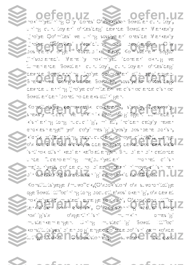 hokimiyatining  Oliy   idorasi   O'zbekiston   Sovetlar  qurultoyi,
uning   qurultoylari   o'rtasidagi   davrda   Sovetlar   Markaziy
Ijroiya   Qo mitasi   va   uning   sessiyalari   orasida   Markaziyʻ
Ijroiya   Qo mitasi   Prezidiumi   etib   belgilangan.   Oliy
ʻ
boshqaruv   organi   Respublika   Xalq   Komissarlari   Sogeti
jihisoblanadi.   Mahalliy   hokimiyat   idoralari   okrug   va
tumanlarda   Sovetlar   qurultoyi,   qurultoylar   o'rtasidagi
davrda   Sovetlarning   Ijroiya   qo'mitalari   etib   belgilangan.
Shahar   va   qo'rg'onlarda   Sovetlar,   sessiyalar   o rtasidagi	
ʻ
davrda  ularning   ijroiya  qo'mitalari   va  qishloqlarda   qishloq
Sovetlaridan iborat holda aks ettirilgan.
Konstitutsiya   demokratik   qoidalarni,   siyosiy,   fuqaroviy,
shaxsiy   huquq   va   erkinliklarni   belgilSgan.   Jumladan,
kishilaring   teng   huquqliligi,   millati,   irqidan   qatyiy   nazar
cheklashlarga"   yo'l   qo'yilmasligi-siyosiy   boshpana   berish,
kichik   millatlarning   haqhuquqlari   himoya   qilinishi,   ularga
o'z   ona   tillarida   o'qish,   sudda   chiqish,   davlat   boshqaruvida
ishtirok   etishi   kabilar   kafolatlangan.   Shu   bilan   bir   qatorda
unda   fuqarolaming   majburiyatlari   —   mehnat   qilish
majburiyati,   qo'lda   qurol   bilan   vatanni   himoya   qilish   har
bir fuqaroning burchi ekanligi ham ta'kidlab o tilgan.	
ʻ
Konstitutsiyaga   /muvofiqk,(O'zbekiston/   o'z   suverenitetiga
ega Sovet Ittifoqining teng bequqti a'zosi ekanligi, o'z davlat
hokimiyatini   mustaqil   amalga   oshirishi,   O'zbekiston   Ittifoq
tarkibidan   erkin   chiqishi,   O zbekistonning   hududi   uning	
ʻ
roziligisiz   o'zgartirilishi   mumkin   emasligi
mustahkamlangan.   Uning   mustaqilligi   Sovet   Ittifoqi
konstitutsiyasi bilan belgilangan doirada bo'lishi ham ko'zda
tutilgan.Lekin   O zbekistonning   suveren   huquqlari	
ʻ 