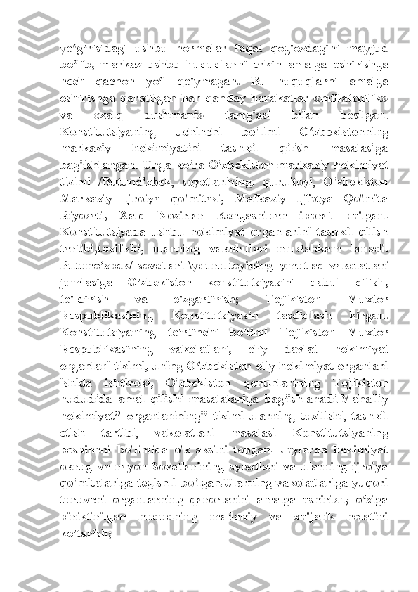 yo g'risidagi   ushbu   normalar   faqat   qog'ozdagini   mayjudʻ
bo lib,   markaz   ushbu   huquqlarni   erkin   amalga   oshirishga
ʻ
hech   qachon   yo l   qo'ymagan.   Bu   huquqlarni   amalga	
ʻ
oshirishga   qaratilgan   har   qanday   harakatlar   «millatchilik»
va   «xalq   dushmani»   tamg'asi   bilan   bosilgan.
Konstitutsiyaning   uchinchi   bo'limi   O zbekistonning	
ʻ
markaziy   hokimiyatini   tashkil   qilish   masalasiga
bag'ishlangan. Unga ko'ra O'zbekiston markaziy hokimiyat
tizimi   /Butund'zbek,   soyetlarining.   qurultoyi,   O'zbekiston
Markaziy   Ijroiya   qo'mitasi,   Mafkaziy   Ijfotya   Qo'mita
Riyosati,   Xalq   Nozirlar   Kengashidan   iborat   bo'lgan.
Konstitutsiyada   ushbu   hokimiyat   organlarini   tashkil   qilish
tartibi,tuzilishi,   ularning   vakolatlari   mustahkam   lanadi.
Butuno‘zbek/   sovetlari   \yqurultoyining=ymutlaq   vakolatlari
jumlasiga   O'zbekiston   konstitutsiyasini   qabul   qilish,
to'ldirish   va   o'zgartirish;   Tojikiston   Muxtor
Respublikasining   Konstitutsiyasin   tasdiqlash   kirgan.
Konstitutsiyaning   to'rtinchi   bo'limi   Tojikiston   Muxtor
Respublikasining   vakolatlari,   oliy   davlat   hokimiyat
organlari tizimi, uning O zbekiston oliy hokimiyat organlari	
ʻ
ishida   ishtiroki,   O'zbekiston   qonunlarining   Tojikiston
hududida   amal   qilishi   masalalariga   bag'ishlanadi.Mahalliy
hokimiyat”   organlarining"   tizimi   ularning   tuzilishi,   tashkil
etish   tartibi,   vakolatlari   masalasi   Konstitutsiyaning
beshinchi   bo'limida   o'z   aksini   topgan.   Joylarda   hokimiyat
okrug   va   rayon   Sovetlarining   syezdlari   va   ularning   ijroiya
qo'mitalariga tegishli  bo'lgan.Ularning vakolatlariga yuqori
turuvchi   organlarning   qarorlarini   amalga   oshirish;   o ziga	
ʻ
biriktirilgan   hududning   madaniy   va   xo'jalik   holatini
ko'tarish; 