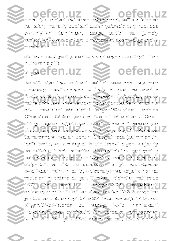 mahalliy ahamiyatdagi barch lmbsalalarni, ko'fib chiqish va
hal   etish;   mahalliy   budjetni   tuzish   ya'tasdiqlash;   hududda
qonuniylikni   ta'minlash,   davlat   tartibi   va   ijtimoiy
xavfsizlikni   himoya   qilish;   umumdavlat   ahamiyatiga   molik
masalalarni
o'z   tashabbusi   yoki   yuqori   turuvchi   organ   topshirig'i   bilan
muhokama qilish
kirgan.
Konstitutsiyaning..   oltinchi   bo'limi   sovetlarga   saylovlar
masalasiga   bag'ishlangan.   Uhingiy   alohida   moddalarida
“aktiv   va   passiv   saylov   huquqi,saylovlami   o tkazish,   saylovʻ
natijalarini tekshirish va bekor qilish, deputatlarni chaqirib
olish   masalalari   o z   aksin!   topgan.1925-yildan   boshlab	
ʻ
O'zbekiston   SSRda   yer-suv   islohoti   o'tkazilgan.   Qabul
qilingan   qator   hujjatlarga   muvofiq   barcha   fuqarolar   yer
bilan   (Farg'ona   viloyati   uchun   7   desyatina,   Toshkent   va
Samarqand viloyatlari uchun 10 desyatinadan)ta'minlanishi
lozifa  bo'lib,  yer-suv  daylat  fondini  tashkil  etgan.  Majburiy
kollektiviashtirish\   oqibatida   ‘kommiinistik~   partlyaning
ko'rsatmalari   bilan   yer   komissiyalari   orqali   ming-minglab
o'ziga   to'q   va   o rta   hol   dehqonlar   uch   yil   muddatgacha	
ʻ
ozodlikdan   mahrum   etilib,   ortiqcha   yer   va   xo'jalik   mehnat
vositalari   musodara   etilgan.   Umuman   islohotlar   natijasida
4801   boy   xo'jalik   tugatilgan,23036   xo'jalikdan!
ortiqchayerlar tortib olingang'yer fondiga 474393 desyatina
yer tushgan. Bularningjotrida 864 ta Jamoa xo'jaligi tashkil
etilgan.O'zbekistonda   bu   vaqtga   kelib   mamlakatni
industrlashtirish,   elektrlashtirish   sanoatini   rivojlantirish
ishlari   olib   borilgan.   Sovet   davlati   sanoat,   savdo,   qishloq 