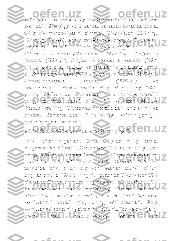 xo'jaligidan   tobora   xususiy   ishlab   chiqarishni   siqib   chiqara
boshladi.   1928-yilga   kelib   sanoat   va   savdo   sohasida   davlat
to'liq   o'z   monopoliyasini   o'rnatdi.   O'zbekiston   (SSRning,
1927:yilgi   Konstitutsiyasi   asosida   huquqning   turli   sohalari
bo yicha)   qator"   ndmfativ-hiquqiy-hujjjatlar   qabulʻ
qilingan.   Jumladan,O'zbekiston   SSRning   Grajdanlik
Kodeksi   (1927-yil),   Grajdanlik-protsessual   kodeksi   (1927-
yil),   Nikoh,   oila,   vasiylik   va   grajdanlik   holatlarini   qayd
qilish haqidagi kodeks (1928-yil), Yer-suv kodeksi (1929-yil),
Jinoyat-protsessual   kodeksi   (1929-yil)   va
boshqalar.Butuno zbek   Sovetlarining   IV   qurultoyi   1931-	
ʻ
yilning   28-fevralida   O'zbekiston   SSR   Konbtinirsiyasini
yarigi   tahrirda   qabul   qildi.   U   Tojikiston   Muxtor
Respublikasining   O"zbekiston   hududidan   chiqishini   va
poytaxt   Samarqanddan   “Toshkentga   ko chirilganligini	
ʻ
huquqiy mustahkam ladi.
3.O zbekiston SSSR davrida Ichki ishlar organlari.	
ʻ
Ichki   ishlar   organlari.   O'rta   Osiyoda   milliy   davlat
chegaralanishi o'tkazilib,O'zbekiston SSR tashkil etilgandan
so'ng, 1925-yil 17-fevralda Sovetlarning 1syezdi qarori bilan
respublika   hukumati   tashkil   etildi.   Qarorda   hukumat
tarkibida   ichki   ishlar   xalq   kem   issarlari   tashkil   etilishi
belgilab qo'yildi.1925-yilning Y.-noyabrida O'zbekiston SSR
Markaziy   ijroiya   qo'mitasining   Rayosati   «O'zbekiston   SSR
Xalq   komissarlari   soveti   to'g'risida»gi   Nizomni   tasdiqladi.
Nizomning   4-bandiga   muvofiq,   hukumat   tarkibiga   Xalq
komissarlari   soveti   raisi,   uning   o'rinbosarlari,   Xalq
komissarlari sovetining a'zolari —butunittifoq xalq xo jaligi	
ʻ
soveti   raisi,   respublikaning   barcha   xalq 