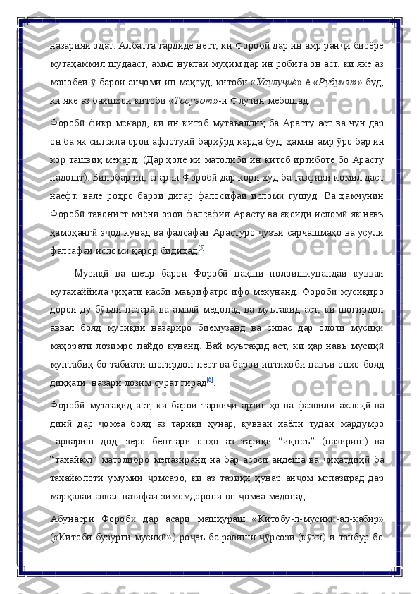 назарияи одат. Албатта тардиде нест, ки Фороб  дар ин амр ран и бисёреӣ ҷ
мутаҳаммил шудааст, аммо нуктаи муҳим дар ин робита он аст, ки яке аз
манобеи   барои ан оми ин мақсуд, китоби «	
ӯ ҷ Усулу иё	ҷ » ё « Рубуият » буд,
ки   яке   аз   бахшҳои   китоби « Тосуъот »-и   Флутин   мебошад.
Фороб	
ӣ   фикр   мекард,   ки   ин   китоб   мутаъаллиқ   ба   Арасту   аст   ва   чун   дар
он   ба   як   силсила   орои   афлотун	
ӣ   барх рд	ӯ   карда   буд,   ҳамин   амр   ро	ӯ   бар   ин
кор   ташвиқ мекард. (Дар ҳоле ки матолиби ин китоб иртиботе бо Арасту
надошт). Бинобар ин, агарчи Фороб  дар кори худ ба тавфиқи комил даст	
ӣ
наёфт,   вале   роҳро   барои   дигар   фалосифаи   ислом   гушуд.   Ва   ҳамчунин	
ӣ
Фороб  тавонист миёни орои фалсафии Арасту ва ақоиди ислом  як навъ	
ӣ ӣ
ҳамоҳанг  э од кунад ва фалсафаи Арастуро  узъи сарчашмаҳо ва усули	
ӣ ҷ ҷ
фалсафаи   ислом	
ӣ   қарор бидиҳад [5]
.
Мусиқ	
ӣ   ва   шеър   барои   Фороб	ӣ   нақши   полоишкунандаи   қувваи
мутахаййила  иҳати касби маърифатро ифо мекунанд. Фороб  мусиқиро	
ҷ ӣ
дорои ду б ъди назар  ва амал  медонад  ва муътақид аст, ки шогирдон	
ӯ ӣ ӣ
аввал   бояд   мусиқии   назариро   биём занд	
ӯ   ва   сипас   дар   олоти   мусиқ	ӣ
маҳорати  лозимро пайдо кунанд. Вай муътақид аст, ки ҳар навъ мусиқ
ӣ
мунтабиқ бо табиати шогирдон нест ва барои интихоби навъи онҳо бояд
диққати   назари   лозим   сурат гирад [6]
.
Фороб   муътақид   аст,   ки   барои   тарви и   арзишҳо   ва   фазоили   ахлоқ   ва	
ӣ ҷ ӣ
дин	
ӣ   дар   омеа	ҷ   бояд   аз   тариқи   ҳунар,   қувваи   хаёли   тудаи   мардумро
парвариш   дод,   зеро   бештари   онҳо   аз   тариқи   “иқноъ”   (пазириш)   ва
“тахайюл”   матолибро   мепазиранд   на   бар   асоси   андеша   ва   иҳатдиҳ   ба	
ҷ ӣ
тахайюлоти   умумии   омеаро,   ки   аз   тариқи   ҳунар   ан ом   мепазирад   дар	
ҷ ҷ
марҳалаи аввал   вазифаи   зимомдорони   он   омеа	
ҷ   медонад.
Абунасри   Фороб	
ӣ   дар   асари   машҳураш   «Китобу-л-мусиқ -ал-кабир»	ӣ
(«Китоби   бузурги   мусиқ »)	
ӣ   ро еъ	ҷ   ба   равиши   рсози	ҷӯ   (к ки)-и	ӯ   танбур   бо 