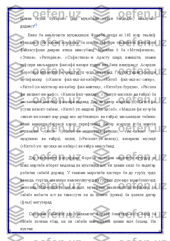 шеваи   «к киӯ   бухоро »	ӣ   (дар   муқобили   «к ки	ӯ   бағдод »)	ӣ   маълумот
додааст [7]
.
Бино   ба   маълумоти   муҳаққиқон   Фороб   зиёда   аз   160   асар   таълиф	
ӣ
намудааст.   Як   қисми   асарҳояш   ба   шарҳу   тафсири   таълифоти   фалсафии
файласуфони   давраи   атиқа   мансубанд.   Масалан   ӯ   ба   «Метафизика»,
«Этика»,   «Риторика»,   «Софистика»-и   Арасту   шарҳ   навишта,   зимни
тафсири масъалаҳои фалсаф  назари худро низ баён намудааст. Асарҳои	
ӣ
Форобиро маъмулан ба чанд гур ҳ  удо мекунанд. Гур ҳи умдаи асарҳои	
ӯ ҷ ӯ
мутафаккир     («Калом     фил-ақл-ил-кабир»,     «Китоб     фил-ақл-ис-сағир»,
«Китоб-ул-мухтасар-ил-кабир   фил-мантиқ»,   «Китобул-бурҳон»,   «Рисола
фи моҳинт-ин-нафс», «Калом фил- авҳар», «Уюнул-масоил» ва ғайра) ба	
ҷ
масъалаҳои мантиқу фалсафа оиданд. Дар як қатор асарҳои   («Китоб фи	
ӯ
усули илм-ит-табиа», «Китоб ул-мадхал фил-ҳисоб», «Мақола фи ву уби	
ҷ
саноат-ил-кимиё   вар-радд-ало   мубтилиҳо»   ва   ғайра)   масъалаҳои   табиию
илм   мавриди   баррас   қарор	
ӣ ӣ   гирифтаанд.   Бисёр   асарҳои     ба   мавз и	ӯ ӯ
и тимоию	
ҷ   сиёс	ӣ   («Китоб-ул-мадинатил-фозила»,   «Ас-сиёсат   ул-
мудуния»   ва   ғайра),   ахлоқ   («Рисолат-ул-ахлоқ»),   назарияи   мусиқ	
ӣ
(«Китоб-ул-   мусиқа-ал-кабир»)   ва   ғайра   мансубанд.
Дар   таълимоти   фалсафиаш   Фороб   системаи   маротиби   ву удрр   аз	
ӣ ҷ
шаш мартаба иборат медонад ва м ътақид аст, ки ҳамаи онҳо бо якдигар	
ӯ
робитаи   сабаб   доранд.   У   тамоми   маротиби   ҳастиро   ба   ду   гур ҳ   удо	
ӣ ӯ ҷ
намуда, гур ҳи аввалиро имконулву уд ва гур ҳи дуюмро во ибулву уд	
ӯ ҷ ӯ ҷ ҷ
меномад. Мав удиягги ҳар як ашё, мувофиқи таълимоти мутафаккир, ба	
ҷ
сабабе   вобаста   аст   ва   тавассути   он   аз   ҳолате   (қувна)   ба   ҳолати   дигар
(феъл)   мегузарад.
Силсилаи   сабабият   дар   таълимоти   Фороб   беинтиҳо   нест,   бояд   ба	
ӣ
сабабе   хотима   ёбад,   ки   он   сабаби   мав удияти	
ҷ   ҳамаи   ашё   бошад.   Ин
нуктаи 