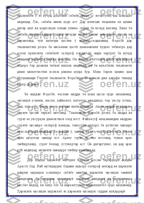 таълимоти     аз   ву уд   доштани   сабаби   аввал   —   во ибулв уд   шаҳодатӯ ҷ ҷ ӯҷ
медиҳад.   Пас,   сабаби   аввал   худо   аст.   Дар   нати аи	
ҷ   та аллии	ҷ   он   ҳамаи
дигар   ашё   ва   ҳодисаҳои   олами   улвию   сифл   ба   ву уд   меоянд.   Бино   ба	
ӣ ҷ
сабаби   азалию   қадим   будани   ву уди   во иб   ҳамаи   мав удоте,   ки   аз   он	
ҷ ҷ ҷ
бармеоянд,   чун   нати аи	
ҷ   ҳастии   ӯ   азалию   қадиманд.   Фороб	ӣ   дар
таълимоташ   ро еъ	
ҷ   ба   масъалаи   ҳаст	ӣ   ҳамзамонии   худою   табиатро   дар
асоои   принсипи   сабабият   эътироф   карда,   бо   амри   зарурат   ба   ву уд	
ҷ
омадани   табиатро   таъкид   мекунад.   Ин   ақидаи   ӯ   к тоҳии	
ӯ   дасти   муқтадири
худоро   бар   домони   табиат   нишон   медиҳад,   ки   ба   муқобили   таълимоти
дини   монотеистии   ислом   равона   шуда   буд.   Маҳз   барои   ҳамин   ҳам
Муҳаммади   Ғазол   таълимоти	
ӣ   Форобиро   аз   мавқеи   дин   ҳадафи   танқид
қарор   додааст.
Ба   ақидаи   Фороб ,	
ӣ   а соми	ҷ   модди   ба   шаш   қисм   удо	ҷ   мешаванд:
исмҳои   осмони,   инсон,   ҳайвонот,   наботот,   маъданҳо,   чор   унсур   (оташ,	
ҷ
бод, хок, об). Чаҳор унсур мабдаи ашёи моддист. Ашёи модд  аз моддаю	
ӣ
сурати   исм	
ҷ ӣ   таркиб   меёбанд.   Таълимоти   Фороб	ӣ   ро еъ	ҷ   ба   модда   ва
сурат   аз   унсурҳои   диалектик	
ӣ   озод   нест.   Файласуф   алоқамандии   моддаю
сурати   исмиро	
ҷ   эътироф   намуда,   таносуби   онҳоро   ба   робитаи   авҳару	ҷ
араз   шабоҳат медиҳад. Ба ақидаи  ,  авҳар ба ҳе  чиз и ҳто  яест, лекин	
ӯ ҷ ҷ ӯ ҷ
араз   м ҳто и   авҳар   аст.   Аразу   сурат   як   чиз   нестанд,   чунки   араз	
ӯ ҷ ҷ
тағйирпазир,   сурат   бошад,   устувортар   аст.   Он   дигаргуние,   ки   дар   араз
р й медиҳад,	
ӯ   моҳияти   авҳарро	ҷ   тағйир намедиҳад.
Дар   шарҳи   ҳаракати   материя   Фороб	
ӣ   асосан   тарафдори   ақидаи
Арасту буд. Вай мутаҳаррик будани ашьёро эътироф мекард ва ҳаракати
даврии   ирмҳои	
ҷ   осмониро   сабабу   манбаи   ҳаракати   исмҳои	ҷ   замин	ӣ
пиндошта,   ба   исмҳои	
ҷ   муқаррар	ӣ   ҳаракати   миқдор	ӣ   ва   ростхаттаро
нисбат   медод,   ки   онҳо   боз   ба   марказгурезу   марказшитоб   удо	
ҷ   мешаванд.
Ҳаракати   исмҳои	
ҷ   мураккаб   аз   ҳаракати   исмҳои	ҷ   соддаи   муқаррар	ӣ 