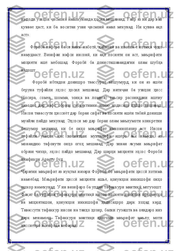 имдоди узвҳои  исмон  амалкунанда ҳосил мешаванд. Ғайр аз ин дар вайҷ ӣ
қуввае   ҳаст,   ки   ба.   воситаи   узви   исмон	
ҷ ӣ   амал   мекунад.   Ин   қувва   ақл
аст».
Фороб  нафсро ба се навъ: набот , ҳайвон  ва инсон  ё нотиқа  удо	
ӣ ӣ ӣ ӣ ҷ
намудааст.   Вазифаи   нафси   инсон ,   ки   ақл   хосияти   он   аст,   маърифати	
ӣ
моҳияти   ашё   мебошад.   Фороб	
ӣ   ба   донисташавандагии   олам   шубҳа
надошт.
Фороб	
ӣ   ибтидои   донишро   таассурот   мешумурд,   ки   он   аз   ашёи
беруна   туфайли   эҳсос   ҳосил   мешавад.   Дар   нати аи	
ҷ   ба   узвҳои   ҳисс
(босира,   сомеа,   шомма,   зоиқа   ва   ломиса)   таъсир   расонидани   ашёву
ҳаводис   дар   нафс   образи   субъективии   ашёю   ҳодисаҳо   пайдо   мешавад.
Инсон   тавассути   ҳиссиёт дар бораи сифат ва хосияти ашёи таби  дониши	
ӣ
муайян пайдо   мекунад.   Эҳсоси   мо   дар   бораи   олам   маълумоти   конкретии
бешумор   медиҳад,   ки   бе   онҳо   маърифат   имконнопазир   аст.   Инсон
туфайли   узвҳои   ҳис   хосиятҳои   мухталифи   ашёро   акс   намуда,   аз
монандию   тафовути   онҳо   огоҳ   мешавад.   Дар   зинаи   якуми   маърифат
образи   чизҳо,   эҳсос   пайдо   мешавад.   Дар   шарҳи   моҳияти   эҳсос   Фороб	
ӣ
ҳамфикри   Арасту   буд.
араёни маърифат аз нуқтал назари Фороб  бо маърифати ҳисс  хотима	
Ҷ ӣ ӣ
намеёбад.   Маърифати   ҳисс   моҳияти   ашьё,   қонунҳои   инкишофи   онҳо	
ӣ
ошкор намекунад. У ин вазифаро ба ухдаи тафаккури мантиқ  мегузошт.	
ӣ
Фақат ба туфайли тафаккури мантиқ  инсон хосияти дохилии предметҳо	
ӣ
ва   моҳияташон,   қонунҳои   инкишофи   ҳодисаҳоро   дарк   хоҳад   кард.
Тавассути тафаккур инсон на танҳо ҳозир, балки гузашта ва ояндаро низ
дарк   менамояд.   Тафаккури   мантиқи   ҳангоми   маърифат   маълу,   моти
ҳиссиётро   истифода   мебарад. 