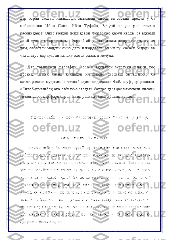 дар   бораи   саодат,   инкишофи   маънавии   инсон   ва   озодии   иродаи   ӯ   ба
пайравонаш   Ибни   Сино,   Ибни   Туфайл,   Берунӣ   ва   дигарон   таъсир
расонидааст. Онҳо ғояҳои пешқадами Форобиро  қабул  карда, ба аҳкоми
дин  муқобил баромаданд. Фороб  айбу иллати замонашро танқид кунад	
ӣ ӣ
ҳам, сабабҳои моддии онро дарк накардааст. Аз ин ру, сабаби бедод  ва	
ӣ
аҳолатро	
ҷ   дар   сустии   ахлоқу   одоби   одамон   ме яд.	ҷӯ
Дар   таълимоти   фалсафии   Фороб	
ӣ   ақидаҳои   эстетик	ӣ   мавқеи   хос
доранд.   Зимни   баёни   ақидаҳои   и тимоию	
ҷ   сиёсиаш   мутафаккир   ба
категорияҳои   муҳимми   эстетик	
ӣ   аҳамият   додааот. Файласуф   дар   рисолаи
«Китоб-ут-танбеҳ ало сабили-с-саодат» бахтро дара аи камолоти инсон	
ҷ ӣ
медонад,   ки   ҳар   фард барои   ба   он   расидал   бояд   к шиш	
ӯ   кунад.
1-   Афкори   забоншиносии   Фороб	
ӣ   дар осори   “Иксо-ул-улум”   .	ӯ
Фаслн   аввал:   Илми   забон
«Илми   забон   ба   таври   куллй   ду   кисм   аст:   яке   фаро   гигифгани
алфозсст, ки дар назди миллате дорои маьн  аст ва шинохтани ҳудуди	
ӣ
далолаги он алфоз. Дигар шинохтани қавонини ин алфоз. Қавонин дар
ҳар саноат иборат аст аз казоёи куллй, яъне казоёи чомеъ, ки дар тахти
хар   як   аз   ин   казоёи   куллй   бисфе   аз   умуре,   ки   ин   саноат   ба   танкой
онхоро   фаро   мегирад,   мундарич   аст   ва   аз   хамин   рох   дар   тамоми   он
умуре, ки   мавзУи ин саноатанд, ё дар бештари онхо бахс мешавад. Ин
кавонин   ё   барои   он   вазь  шудааст,   ки   хама   мавз отеро,   ки   махсуси   ин	
ӯ
саноат   аст,   фаро   тирад,   то   чунон   шавад,   ки   хар   чи   аз   ин   саноат   нест,
дар   доираи   ин   ахком   берун   намонад   ва   барои   он   вазъ   туда,   ки
дурустии   матолибе,   ки 