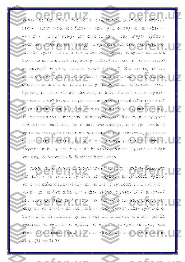 мумкин аст дар онхо иштибохе пеш ояд, ба василаи ин ахком мавриди
озмоиш   карор   гирад   ва   ё   барои   он   вазь   шуда,   ки   омухтан   ва   хифзи   он
чи   дар   ин   саноат   мавчуд   аст,   сода   ва   осон   шавад.   Умури   муфради
бисёр ва   пароканда вакте мазхур ва мундарич дар кавонине шавад, ки
тартиби   муайянеро   дар   зехни   одамй   эчод   кунад,   ба   сурати   саноате   ё
бахше   аз   саноате   дармеояд,   хамчун   дабирй   ва   пизишкй   ва   кишоварзй
ва   меьморй   ва   дигар   санооти   амалй   ё   назарй.   Хар   казияе,   ки   дар
саноате   конун   шуда   метавонад,   барои   яке   аз   матолибе,   ки   зикр   кардем,
ё   барои   дастае   аз   онхо   коида ва конун карор гирад. Ва ба хамин чихат
будаасг,   ки   пешиниён   хар   абзореро,   ки   барои   баррасии   ончи   мумкин
асг хисси одамй бидуни   он дар шинохти каммият ва ё кайфияти чисмй
ё рух он хато кунад, ба   кор мерафта «конун» номидаанд, хамчун шокул
ва парор ва хаткаш ва   тарозу.   Ва   мачмуалои   китоб   ва   чадвали   нуцумро
низ   кавонин   меноманд.   Ва   ктобхои   мухтасареро,   ки   аз   руи   китобдои
муфассал   тазкиравор   талия   мешуда низ «конун» номилаанл, зеро инко
чищои   анлаке   хастанл.   Ки   бисёрсро   дар   худ   доранд,   бинобар   ин
омухтан   ва   ба   супорилани   инхо   ба   хамаи   шумори   андакатпон   сабаб
мешавад, ки мо матолиби бисёрсро   фаро   гирсм.
Акнун   ба   асли   матлаб   боз   мегардад   ва   мег яд:ӯ   алфози   маънидор
дар   забони   ха   миллате   лу   кисм   аст:   муфрал   ва   мураккаб,   муфрад
монанди:   сафед	
ӣ   ва   сиёҳ ва	ӣ   инсон   ва   айвон;   мураккаб   монанди:   Инсон
хайвон   аст   ва   Амр   сафед   аст.   Лафзи   муфрад   ё   умури   айнй   ва   хоричй
асг,   монанди:   Зайд   ва   Амр   ё   ин   ки   бар   чинс   ва   навьи   ашё   диолат
мскунад, монанди:   инсон, асп, сафедй ва сиёхй. Хар лафзи муфраде, ки
ба   чинс   ва   навь   лалолат   кунад,   ё   исм   аст,   ё   калима   ва   ё   адот   (ҳарф).
музаккар   ва   муаннас   ва   муфрад   ва   мусанно   ва   амъ	
ҷ   мешавад,   вале
замон   танҳо   махсуси   феъл   аст   ва   он   иборат   аст   аз   гузашта   ва   хол   ва
оянда.(8) саҳ.29-38 