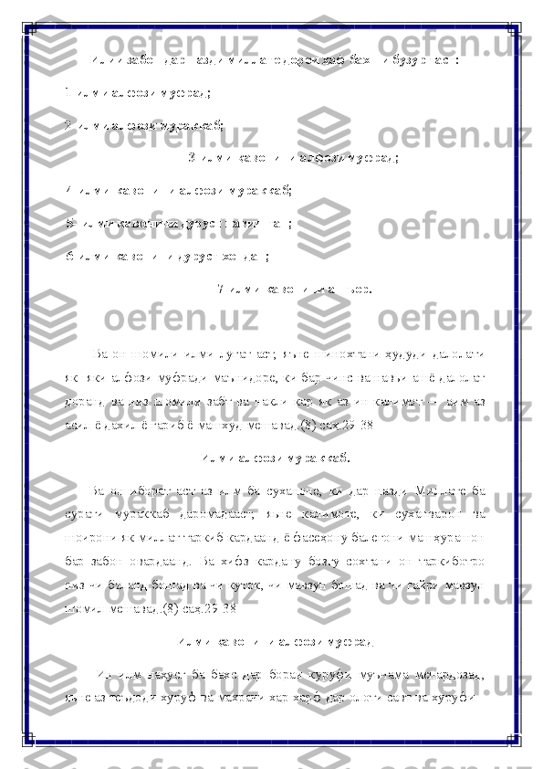 Илии забон дар назди миллате дорои ҳаф бахши бузург аст:
1-илми   алфози   муфрад;
2- илми   алфози   мураккаб;
3- илми   қавонини   алфози   муфрад;
4- илми кавонини алфози мураккаб;
5- илми кавонини дуруст навиштан;
6-илми   кавонини   дуруст   хондан;
7- илми   кавонини   ашъор.
Ва   он   шомили   илми   луғат   аст,   яъне   шинохтани   ҳудуди   далолати
як-   яки алфози муфради маънидоре, ки бар чинс ва навьи ашё далолат
доранд   ва   низ   шомили   забт   ва   накли   кар   як   аз   ин   калимот   —   аим   аз
асил   ё   дахил   ё гариб   ё   машхуд   мешавад.(8) саҳ.29-38
Илми   алфози   мураккаб.
Ва   он   иборат   аст   аз   илм   ба   суханоне,   ки   дар   назди   Миллате   ба
сурати   мураккаб   даромадааст,   яьне   калимоте,   ки   суханварон   ва
шоирони як   миллат таркиб кардаанд ё фасеҳону балеғони машҳурашон
бар   забон   овардаанд.   Ва   хифз   кардану   бозгу   сохтани   он   таркиботро
низ-чи   баланд   бошад   ва   чи   куток,   чи   мавзун   бошад   ва   чи   гайри   мавзун
шомил   мешавад.(8)   саҳ.29-38
Илми   қавонини   алфози   муфрад
Ин   илм   нахусг   ба   бахс   дар   бораи   куруфи   муъчама   мепардозад,
яьне   аз   теъдоди   хуруф   ва   махрачи   хар   харф   дар   олоти   савт   ва   хуруфи 