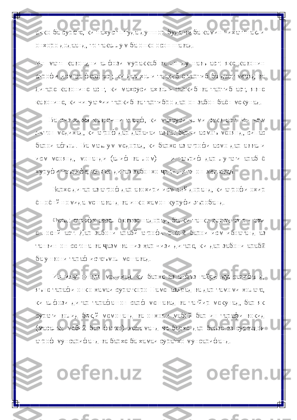 онко ба сурате, ки нахуст птуда душнор буда ва ба камин чихат шакли
онхоро   додаанд,   то   такаллум   ба   онко   осон   шавад.
Ин   матн   қавонини   алфози   мураккаб   ва   он   ду   навь   асг:   яке   кавонин
атрофи исм ва феъл аст, ки дар холи таркиб ё тартиб ба даст меояд ва
дигаре   кавонине   ас-г,   ки   махсуси   ахволи   таркиб   ва   тартиб   аст,   явне
кавонине,   ки   чигуат•ии   таркиб   ва   тартибро   дар   он   забон   баён   мекунад.
Ва   низ   илми   кавонини   атроф,   ки   махсуси   илми   накв   аст.   Ин   илм
нитон медихад, ки атроф дар дарачаи аввал барои асмоъ меоянд, сипас
барои афъол. Ва маълум медорад, ки бархе аз атрофи асмо дар аввали
исм   меоянд,   монанди   (алиф   ва   лом)   —   и   таъриф   дар   лугати   араб   ё
хуруфи   таърифе,   ки   дар   дигар   забонхо   онишиниҷ   он   мешавад.
Бархе дигар аз атроф дар авохири исм чой доранд, ки атрофи охир
ё   поёнй   номида   мешаванд ва   инко хамон   куруфи   эъробанд.
Феъл: атрофи аввал ё огозе надорад, балки танко дорои ат о и охи
е   поенй   аст.   Дар   забони   арабй   атрофи   поён   барои   исм   ибоатанд   аз	
ӣ
танвин   он   сегона   ва   азм	
ҷ   ва   низ   ҳар   чизи   дигаре,   ки   дар   забони   араб	ӣ
ба   унвони   тараф истеъмол мешавад.
Ин   илм   нишон   медиҳад,   ки   бархе   аз   алфоз   ғайри   мунсарифанд,
яъне тарафи онко хамаи сураткоро Намепазирад ва дар тамоми холате,
ки   алфози   дигар   тарафашон   сарф   мешавад   ва   тагйир   мекунад,   бар   як
сурати   волид   бок,й   мемонанд   ва   онхоро   мабнй   бар   ин   тарафи   вокид
(масалан   мабнй   бар   фатка)   меноманд   ва   бархе   дар   баъзе   аз   суратдои
атроф   мунсарифанд   ва   бархе   ба   хамаи   суратхо   мунсарифанд. 