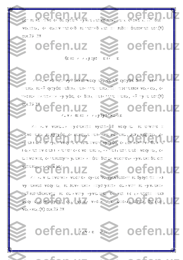 аст ва хангоме ки ба сурати чумла лармеоянд, чанд кисманд.  Он баён
медорад,   ки   кадом   таркиб   ва   тартиб   дар   он   забон   фассхтар   асг.(8)
саҳ.29-   38
Қавонини   дуруст   навиштан
Ин   или   ибтидо   мушаххас   мекунад,   ки   чй   куруфе   бояд   навишта
шавад ва чй куруфе набояд навинтта шавад. Он гож тавзех медикад, ки
тисваи   нигориши   чугуфе,   ки   бояд   навигттта   шавад,   чй   туна   аст.(8)
саҳ.29-38
Илми   кавонини   дуруст   хондан
Ин   илм   махалли   нуктахоро   муаррифӣ   мекунал   ва   атмоте   о
намешавад ва хуруфе, ки хаметпа навитпта мешавал, вазъ медорад. ки
чи аз якдигар чудо мекунанд ва аломати хуруфе, ки дар хангоми ба х- а
якдигар ом е аз я ига тет кик мешаванд, чи навь аст. а аён мекунад, ки
аломатхое, ки тавассути уламои ин фан барои макотеъи чумлахо ба кор
меравад,   чи гуна   асг.
Ин   илм   аломатхои   макотеи   кучак   ва   мутавассит   ва   бузургро   низ
мушаххас   мекунад   ва   заминахои   ноустувори   калимот   ва   чумлахои
пайвастабахамро   ва   калимоту   чумалоте,   ки   хар   як   дигареро   накз
мекунанд,   махсусан,   кангоме   ки   миёни   онко   фосила   афтад,   ба   даст
медихад.(8)   саҳ.29-38
Илми   ашъор. 