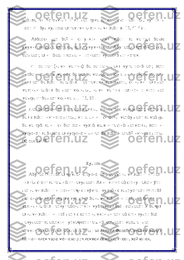 алфозе,   ки   истеъмоли   онхо   дар   сухане,   ки   шеър   набошад,   хушоянд
несг.   Ин   буд хулосае   аз   тамоми ачзои   илми   забон»   [12,   41-49].
Азбаски   дар   байни   конунхои   илми   забон   ва   мантик   баъзе
умумиятхо дида мешавад ва ин умумиятхоро Абунасри Форобй таъкид
кардаасг,   аз ин   фасл   овардани   порчаеро   муносиб   донистем.
Ин   саноат   (илми   мантик)   ба   саноати   нахв   мутаносиб   аст,   зеро
нисбати саноати мантик ба акл ва маъкулот монанди нисбати саноати
нахв   аст   ба   забон   ва   алфоз.   Пас   тамоми   кавоидеро,   ки   илми   нахв   дар
мавриди   алфоз   ба   дасг   медилад,   илми   мантик   назоири   онхоро   дар
маъкулот   ба   даст медиханд...   [12,   52].
Дар   баробари   ин   дас•гас   аз   ахвол,   колоти   аре   мавчуд   аст,   ки   танко
ба   як забон ихтисос дорад, монанли ин ки фоил марфуь аст ва мафьул
ба   мансуб   ва   ин   ки   бар   сари   музоф   «ал»-и   таьриф   дармсояд,   зеро   ин
хусусиёт   ва   бисёре   аз   хусусиёти   дигар   ба   забони   арабй   ихтисос   дорад.
(8)   саҳ.29-38
Хулоса
Аб насӯ   Фороб  аз  умлаи қосусиёнест, ки дар илми забоншинос	ӣ ҷ ӣ  
низ тадқтқот ва таълифот намудааст. Аз ин хотир афкориу назари   ро	
ӯ  
дар илми забоншиносии то ик ом хтан мувофиқ ва друст аст. Фороб	
ҷ ӯ ӣ
дар китоби арзишманди худ доир ба илми забоншинос , дар бораи	
ӣ  
қавоиди алфоз шарҳу тафсилотҳои мубрамеро баён кардааст.   ба  уз	
Ӯ ҷ  
аз илми забоншинос  дар як қатор илмҳои дигари афкори худро баён	
ӣ  
намудааст ва асарҳои пурҳа меро таълиф кардааст. масалан дар	
ҷ  
илмҳои зерин чунин ақидаҳо дорад:  Ба ақидаи Форобӣ, аҷсоми модди
ба   шаш   қисм ҷудо   мешаванд:   ҷисмҳои   осмони,   инсон,   ҳайвонот, 