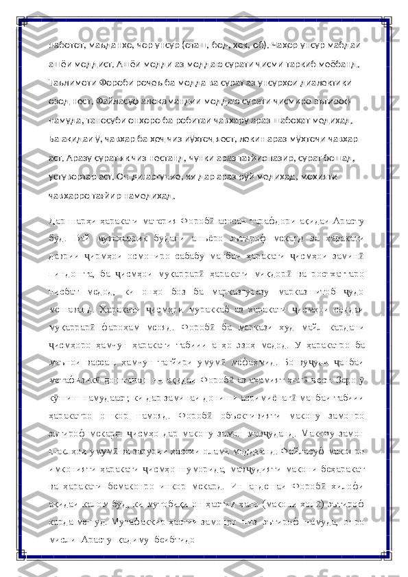 наботот,   маъданҳо,   чор   унсур   (оташ,   бод,   хок,   об).   Чаҳор   унсур   мабдаи  
ашёи моддист. Ашёи моддӣ аз моддаю сурати ҷисмӣ таркиб меёбанд.  
Таълимоти Форобӣ роҷеъ ба модда ва сурат аз унсурҳои диалектикӣ  
озод   нест.   Файласуф   алоқамандии   моддаю   сурати   ҷисмиро   эътироф
намуда, таносуби онҳоро ба робитаи ҷавҳару араз шабоҳат медиҳад.  
Ба ақидаи ӯ, ҷавҳар ба ҳеҷ чиз иӯҳтоҷ яест, лекин араз мӯҳтоҷи ҷавҳар
аст. Аразу сурат як чиз нестанд, чунки араз тағйирпазир, сурат бошад,  
устувортар аст. Он дигаргуние, ки дар араз рӯй медиҳад, моҳияти  
ҷавҳарро   тағйир   намедиҳад.
Дар шарҳи ҳаракати материя Фороб  асосан тарафдори ақидаи Арастуӣ
буд.   Вай   мутаҳаррик   будани   ашьёро   эътироф   мекард   ва   ҳаракати
даврии   ирмҳои   осмониро   сабабу   манбаи   ҳаракати   исмҳои   замин	
ҷ ҷ ӣ
пиндошта,   ба   исмҳои   муқаррар   ҳаракати   миқдор   ва   ростхаттаро	
ҷ ӣ ӣ
нисбат   медод,   ки   онҳо   боз   ба   марказгурезу   марказшитоб   удо	
ҷ
мешаванд.   Ҳаракати   исмҳои	
ҷ   мураккаб   аз   ҳаракати   исмҳои	ҷ   соддаи
муқаррар	
ӣ   фароҳам   меояд.   Фороб	ӣ   ба   маркази   худ   майл   кардани
исмҳоро	
ҷ   ҳамчун   ҳаракати   табиии   анҳо   эзоҳ   медод.   У   ҳаракатро   ба
маънои   васеаш   ҳамчун   тағйири   умум   мефаҳмид.   Бо   ву уди   анбаи	
ӣ ҷ ҷ
метафизик  доштанаш ин ақидаи	
ӣ   Фороб  аз аҳамият хол  нест. Зеро 	ӣ ӣ ӯ
к шиш намудааст, ки дар заминаи	
ӯ   дониши асримиёнаг  манбаи табиии	ӣ
ҳаракатро   ошкор   намояд.   Фороб	
ӣ   объективияти   макону   замонро
эътироф   мекард:   исмҳо	
ҷ   дар   макону   замон   мав уданд.   Макону   замон	ҷ
шаклҳои умум  ва зарурии ҳастии	
ӣ   олами   моддианд.   Файласуф   маконро
имконияти   ҳаракати   исмҳо	
ҷ   шуморида,  мав удияти  макони   беҳаракат	ҷ
ва   ҳаракати   бемаконро   инкор   мекард.   Ин   андешаи   Фороб	
ӣ   хилофи
ақидаи   калом   буд,   ки   мутобиқи   он   ҳастии хало (макони хол ) эътироф
ӣ
карда мешуд. Мутафаккир ҳастии   замонро   низ   эътироф   намуда,   онро
мисли  Арасту   қадиму   беибтидо 