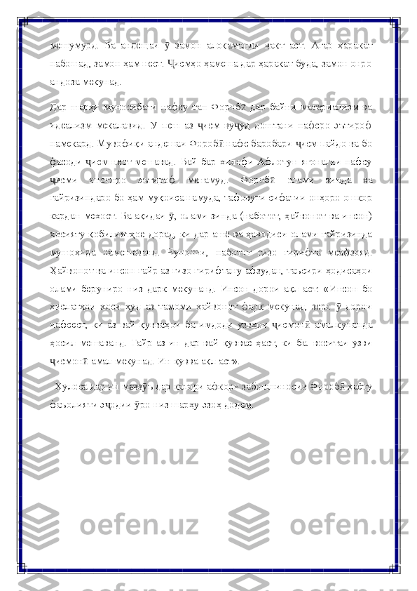 мешумурд.   Ба   андещаи   ӯ   замон   алоқаманди   вақт   аст.   Агар   ҳаракат
набошад, замон ҳам нест.  исмҳо ҳамеша дар ҳаракат буда, замон онроҶ
андоза   мекунад.
Дар   шарҳи   муносибати   нафсу   тан   Фороб   дар   байни   материализм   ва	
ӣ
идеализм   мекалавид.   У   пеш   аз   исм   ву уд   доштани   нафсро   эътироф	
ҷ ҷ
намекард. Мувофиқи андешаи Фороб  нафс баробари  исм пайдо ва бо	
ӣ ҷ
фасоди   исм нест мешавад. Вай  бар хилофи Афлотун ягонагии  нафсу	
ҷ
исми	
ҷ   инсонро   эътироф   менамуд.   Фороб	ӣ   олами   зинда   ва
ғайризиндаро   бо   ҳам   муқоиса   намуда,   тафовути   сифатии   онҳоро   ошкор
кардан   мехост.   Ба   ақидаи   ,	
ӯ   олами   зинда   (наботот,   ҳайвонот   ва   инсон)
хосияту   қобилиятҳое   дорад,   ки   дар   ашё   ва   ҳаводиси   олами   ғайризинда
мушоҳида   намешаванд.   Чунончи,   наботот   ғизо   гирифта   меафзояд.
Ҳайвонот ва   инсон   ғайр   аз   ғизо   гирифтану   афзудан,   таъсири   ҳодисаҳои
олами   беруниро   низ   дарк   мекунанд.   Инсон   дорои   ақл   аст:   «Инсон   бо
хислатҳои   хоси   худ   аз   тамоми   ҳайвонот   фарқ   мекунад,   зеро     дорои	
ӯ
нафсест,   ки   аз   вай   қувваҳои   ба   имдоди   узвҳои   исмон   амалкунанда	
ҷ ӣ
ҳосил   мешаванд.   Ғайр   аз   ин   дар   вай   қуввае   ҳаст,   ки   ба.   воситаи   узви
исмон  амал	
ҷ ӣ   мекунад.   Ин   қувва ақл   аст».
Хулоса дар ин мавз ъ дар қатори афкори забоншиносии Фороб  ҳаёту	
ӯ ӣ
фаъолияти   э одии	
ҷ   ро	ӯ   низ   шарҳу   эзоҳ додем. 