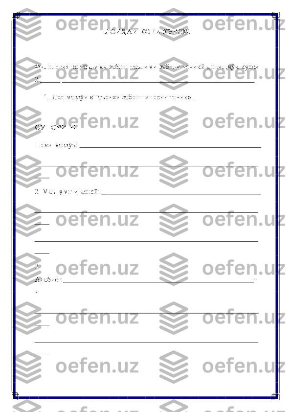 ЛОИҲАИ   КОРИ   КУРС .Ӣ
Филология   ва   таълими   забон:   таълими   забони   точик	
ӣ   дониш и	ҷӯ   курси
2                                                                                                                                  
1. Дар   мавз и	
ӯ   «Таърихи   забоншиносии   точик».
СУПОРИШ
Номи   мавз ъ: 	
ӯ                                                                                                        
2. Маълумоти   асос :	
ӣ                                                                                              
3.
Адабиёт:                                                                                                        т
и 