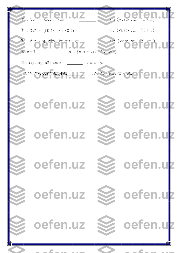 Хол   барои   бақайдгирӣ                      хол   (максимал   -   40   хол)
Хол   барои   гузориши   дифоъ                      хол (максимал   -   30 хол)
Хол   барои   авобҳо	
ҷ   ба   саволҳо                    хол   (максимал   - 30   хол)
Ҳамаг	
ӣ                      хол   (максимал   - 100   хол)
Ин   кори   курс	
ӣ   баҳои “               ”   дода   шуд.
ТАФТИШКУНАНДА:                 Г.   АДАШУЛЛОЕВА. 